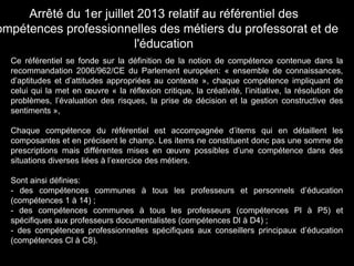 Ce référentiel se fonde sur la définition de la notion de compétence contenue dans la
recommandation 2006/962/CE du Parlement européen: « ensemble de connaissances,
d’aptitudes et d’attitudes appropriées au contexte », chaque compétence impliquant de
celui qui la met en œuvre « la réflexion critique, la créativité, l’initiative, la résolution de
problèmes, l’évaluation des risques, la prise de décision et la gestion constructive des
sentiments »,
Chaque compétence du référentiel est accompagnée d’items qui en détaillent les
composantes et en précisent le champ. Les items ne constituent donc pas une somme de
prescriptions mais différentes mises en œuvre possibles d’une compétence dans des
situations diverses liées à l’exercice des métiers.
Sont ainsi définies:
- des compétences communes à tous les professeurs et personnels d’éducation
(compétences 1 à 14) ;
- des compétences communes à tous les professeurs (compétences Pl à P5) et
spécifiques aux professeurs documentalistes (compétences Dl à D4) ;
- des compétences professionnelles spécifiques aux conseillers principaux d’éducation
(compétences Cl à C8).
Arrêté du 1er juillet 2013 relatif au référentiel des
ompétences professionnelles des métiers du professorat et de
l'éducation
 