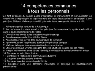 En tant qu’agents du service public d’éducation, ils transmettent et font respecter les
valeurs de la République. Ils agissent dans un cadre institutionnel et se réfèrent à des
principes éthiques et de responsabilité qui fondent leur exemplarité et leur autorité.
1. Faire partager les valeurs de la République
2. Inscrire son action dans le cadre des principes fondamentaux du système éducatif et
dans le cadre réglementaire de l’école
3. Connaître les élèves et les processus d’apprentissage
4. Prendre en compte la diversité des élèves
5. Accompagner les élèves dans leur parcours de formation
6. Agir en éducateur responsable et selon des principes éthiques
7. Maîtriser la langue française à des fins de communication
8. Utiliser une langue vivante étrangère dans les situations exigées par son métier
9. Intégrer les éléments de la culture numérique nécessaires à l’exercice de son métier
10. Coopérer au sein d’une équipe
11. Contribuer à l’action de la communauté éducative
12. Coopérer avec les parents d’élèves
13. Coopérer avec les partenaires de l’école
14. S’engager dans une démarche individuelle et collective de développement
professionnel
14 compétences communes
à tous les personnels
 