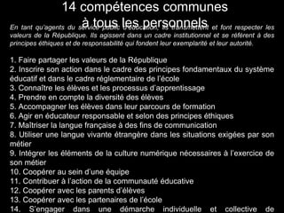En tant qu’agents du service public d’éducation, ils transmettent et font respecter les
valeurs de la République. Ils agissent dans un cadre institutionnel et se réfèrent à des
principes éthiques et de responsabilité qui fondent leur exemplarité et leur autorité.
1. Faire partager les valeurs de la République
2. Inscrire son action dans le cadre des principes fondamentaux du système
éducatif et dans le cadre réglementaire de l’école
3. Connaître les élèves et les processus d’apprentissage
4. Prendre en compte la diversité des élèves
5. Accompagner les élèves dans leur parcours de formation
6. Agir en éducateur responsable et selon des principes éthiques
7. Maîtriser la langue française à des fins de communication
8. Utiliser une langue vivante étrangère dans les situations exigées par son
métier
9. Intégrer les éléments de la culture numérique nécessaires à l’exercice de
son métier
10. Coopérer au sein d’une équipe
11. Contribuer à l’action de la communauté éducative
12. Coopérer avec les parents d’élèves
13. Coopérer avec les partenaires de l’école
14. S’engager dans une démarche individuelle et collective de
14 compétences communes
à tous les personnels
 