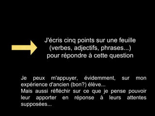 J'écris cinq points sur une feuille
(verbes, adjectifs, phrases...)
pour répondre à cette question
Je peux m'appuyer, évidemment, sur mon
expérience d'ancien (bon?) élève...
Mais aussi réfléchir sur ce que je pense pouvoir
leur apporter en réponse à leurs attentes
supposées...
 