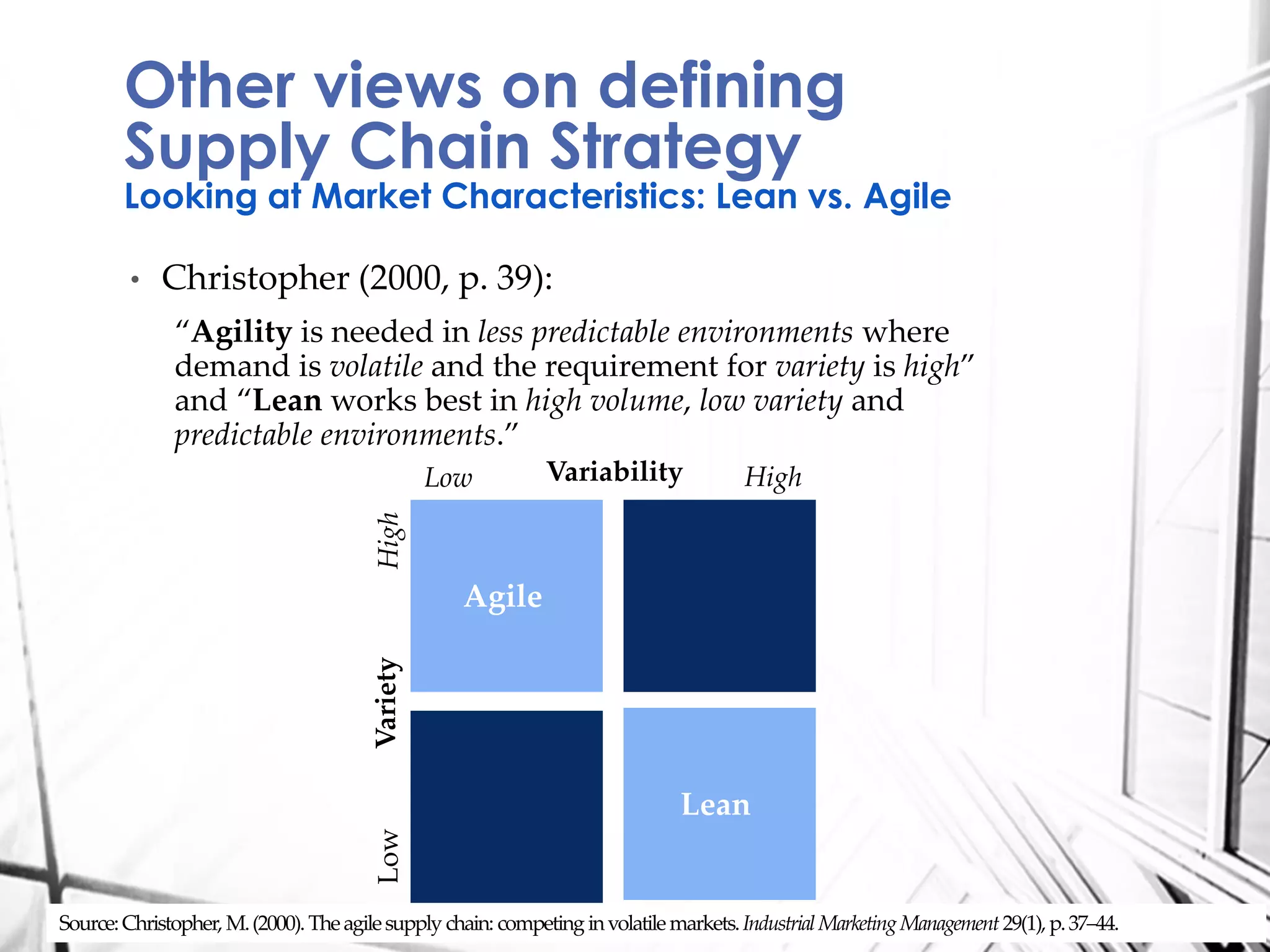 • Christopher (2000, p. 39):
“Agility is needed in less predictable environments where
demand is volatile and the requirement for variety is high”
and “Lean works best in high volume, low variety and
predictable environments.”
Other views on defining
Supply Chain Strategy
Looking at Market Characteristics: Lean vs. Agile
Source:Christopher,M.(2000).Theagilesupply chain: competing involatilemarkets.IndustrialMarketingManagement29(1),p.37–44.
Agile
Lean
LowHigh
Low HighVariability
Variety
 
