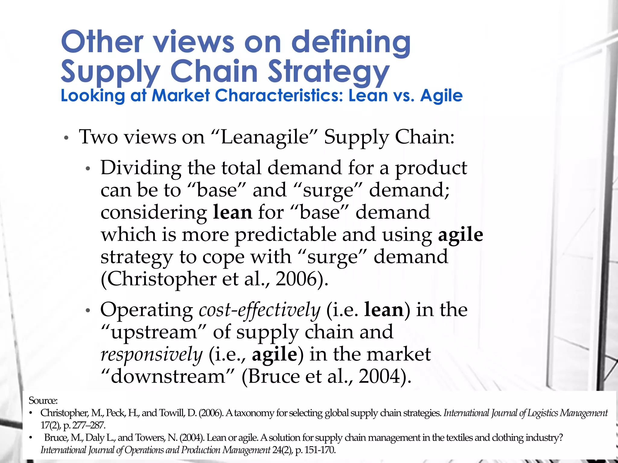 • Two views on “Leanagile” Supply Chain:
• Dividing the total demand for a product
can be to “base” and “surge” demand;
considering lean for “base” demand
which is more predictable and using agile
strategy to cope with “surge” demand
(Christopher et al., 2006).
• Operating cost-effectively (i.e. lean) in the
“upstream” of supply chain and
responsively (i.e., agile) in the market
“downstream” (Bruce et al., 2004).
Other views on defining
Supply Chain Strategy
Looking at Market Characteristics: Lean vs. Agile
Source:
• Christopher, M.,Peck,H.,andTowill, D.(2006).Ataxonomyforselecting globalsupply chainstrategies. International JournalofLogisticsManagement
17(2),p.277–287.
• Bruce,M.,DalyL.,andTowers,N.(2004).Leanoragile.Asolutionforsupply chain managementinthetextilesandclothing industry?
International JournalofOperationsandProduction Management24(2),p.151-170.
 