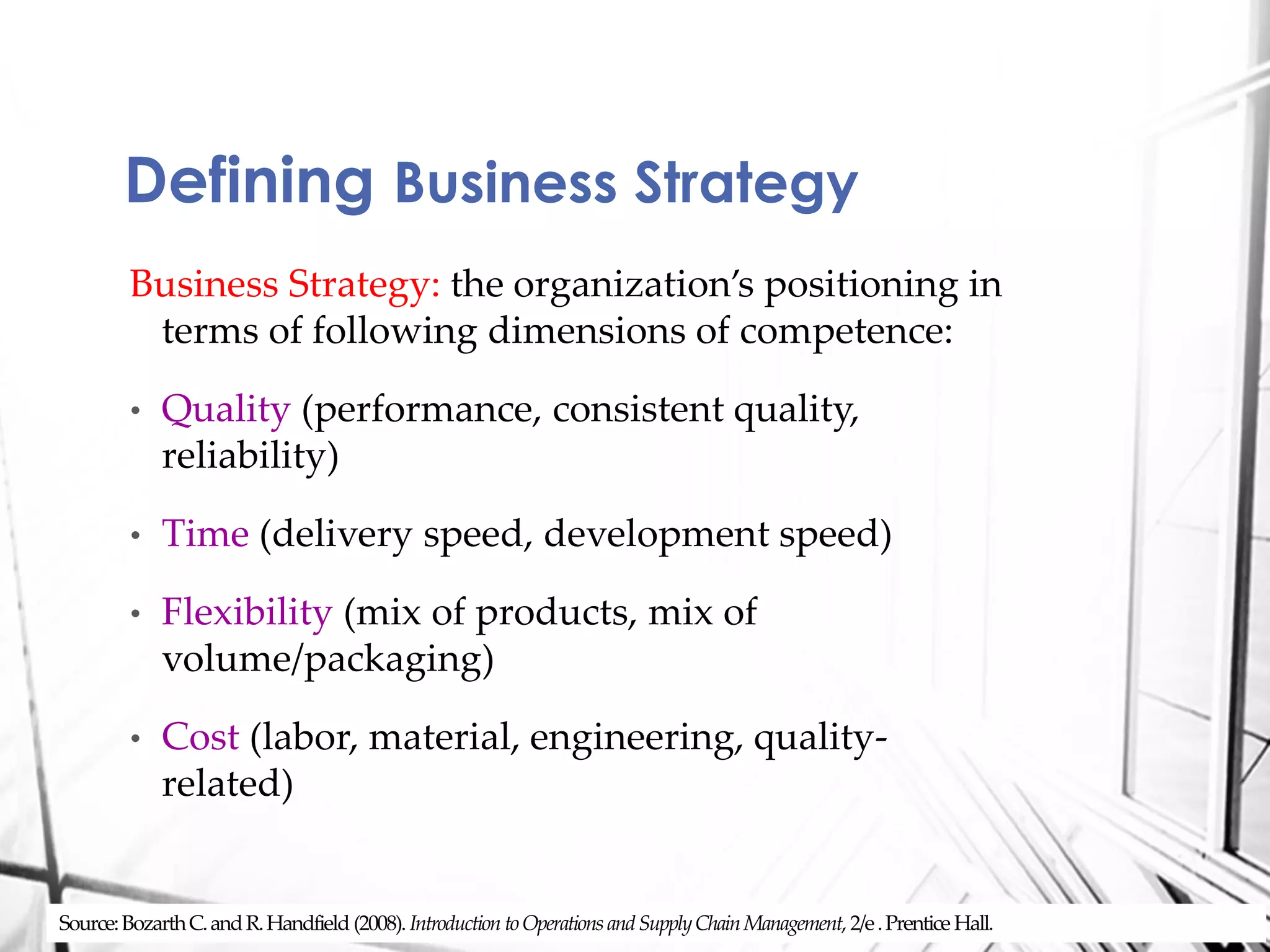 Business Strategy: the organization’s positioning in
terms of following dimensions of competence:
• Quality (performance, consistent quality,
reliability)
• Time (delivery speed, development speed)
• Flexibility (mix of products, mix of
volume/packaging)
• Cost (labor, material, engineering, quality-
related)
Defining Business Strategy
Source:BozarthC.andR.Handfield (2008). Introduction toOperationsandSupplyChainManagement, 2/e.Prentice Hall.
 