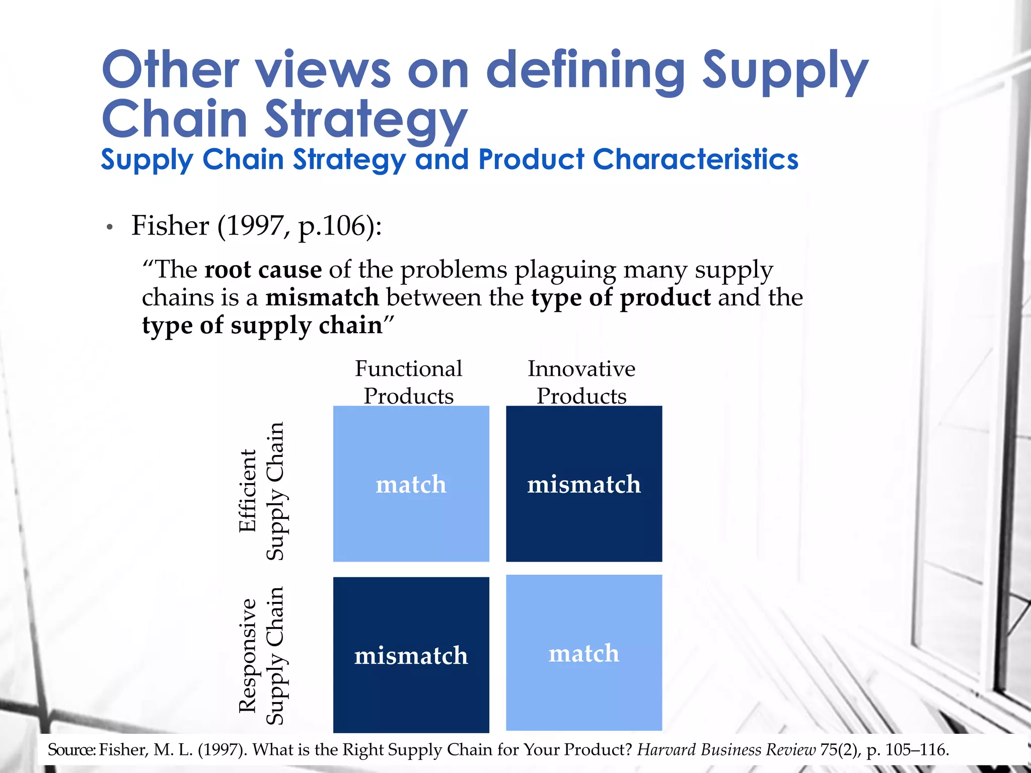 • Fisher (1997, p.106):
“The root cause of the problems plaguing many supply
chains is a mismatch between the type of product and the
type of supply chain”
Other views on defining Supply
Chain Strategy
Supply Chain Strategy and Product Characteristics
Source:Fisher, M. L. (1997). What is the Right Supply Chain for Your Product? Harvard Business Review 75(2), p. 105–116.
match
matchmismatch
mismatch
Responsive
SupplyChain
Efficient
SupplyChain
Functional
Products
Innovative
Products
 