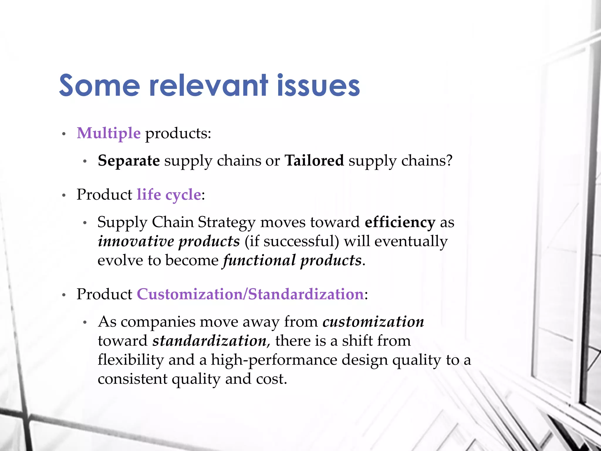 • Multiple products:
• Separate supply chains or Tailored supply chains?
• Product life cycle:
• Supply Chain Strategy moves toward efficiency as
innovative products (if successful) will eventually
evolve to become functional products.
• Product Customization/Standardization:
• As companies move away from customization
toward standardization, there is a shift from
flexibility and a high-performance design quality to a
consistent quality and cost.
Some relevant issues
 