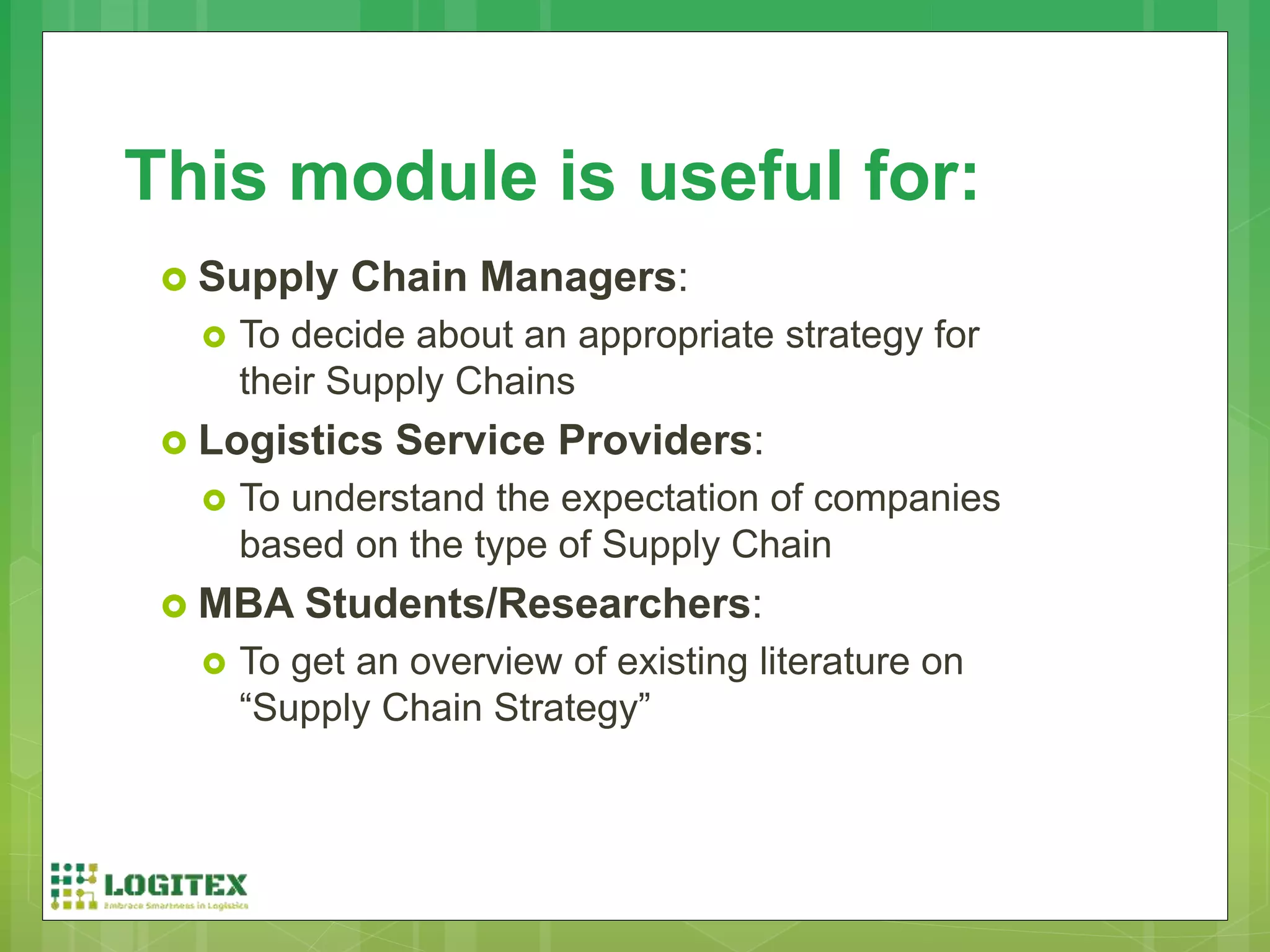  Supply Chain Managers:
 To decide about an appropriate strategy for
their Supply Chains
 Logistics Service Providers:
 To understand the expectation of companies
based on the type of Supply Chain
 MBA Students/Researchers:
 To get an overview of existing literature on
“Supply Chain Strategy”
This module is useful for:
 
