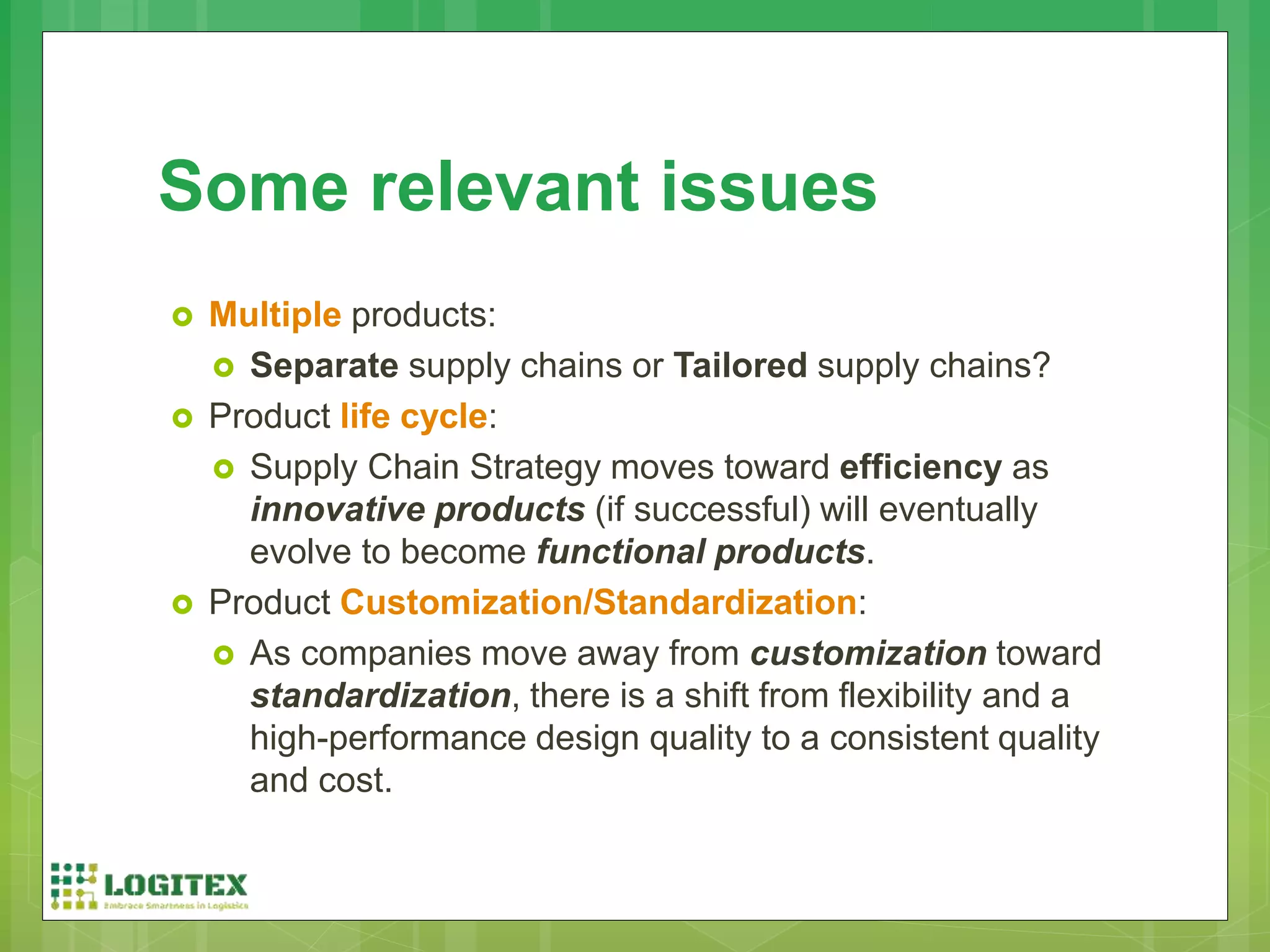  Multiple products:
 Separate supply chains or Tailored supply chains?
 Product life cycle:
 Supply Chain Strategy moves toward efficiency as
innovative products (if successful) will eventually
evolve to become functional products.
 Product Customization/Standardization:
 As companies move away from customization toward
standardization, there is a shift from flexibility and a
high-performance design quality to a consistent quality
and cost.
Some relevant issues
 