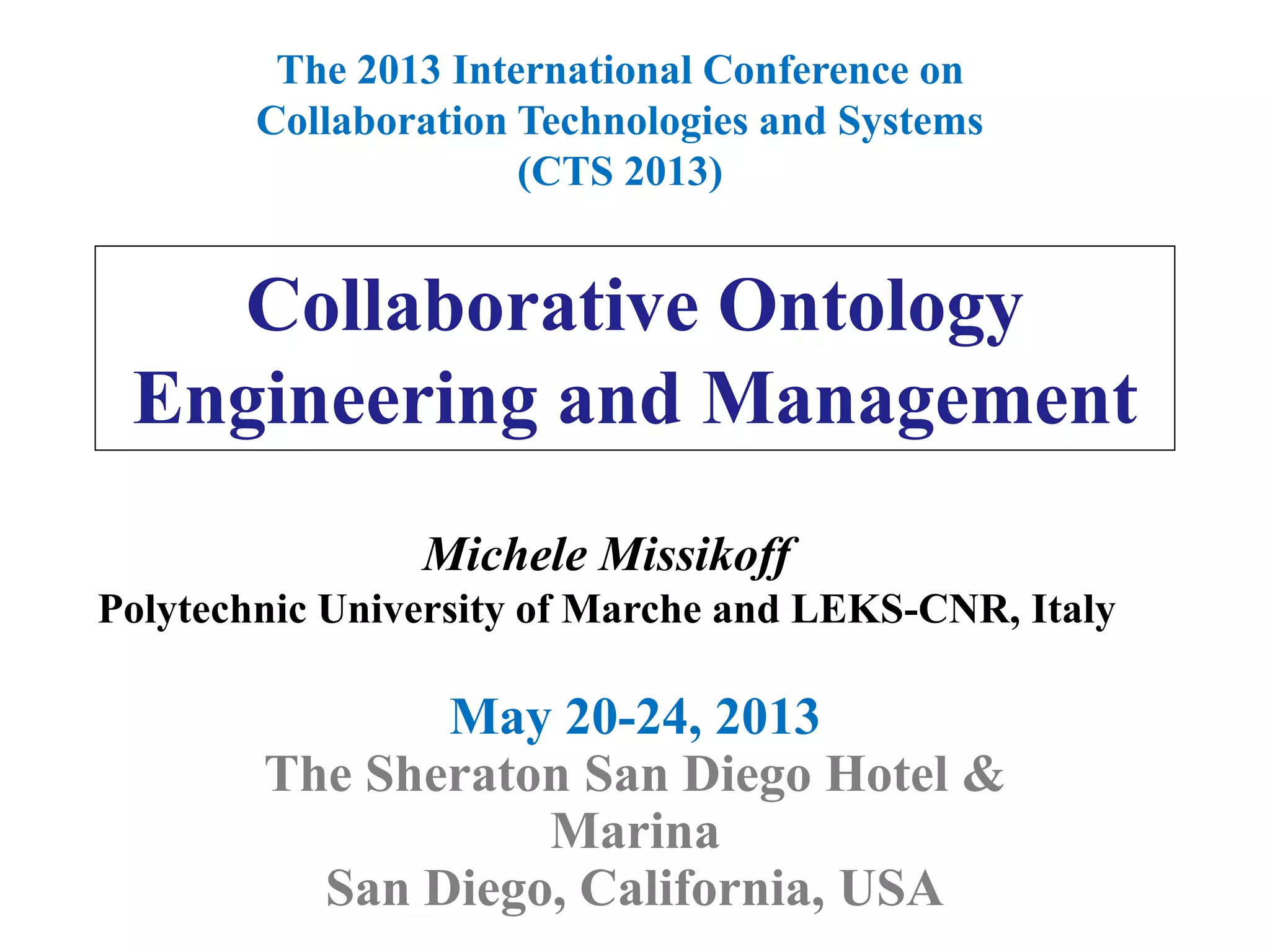 Collaborative Ontology
Engineering and Management
May 20-24, 2013
The Sheraton San Diego Hotel &
Marina
San Diego, California, USA
The 2013 International Conference on
Collaboration Technologies and Systems
(CTS 2013)
Michele Missikoff
Polytechnic University of Marche and LEKS-CNR, Italy
 