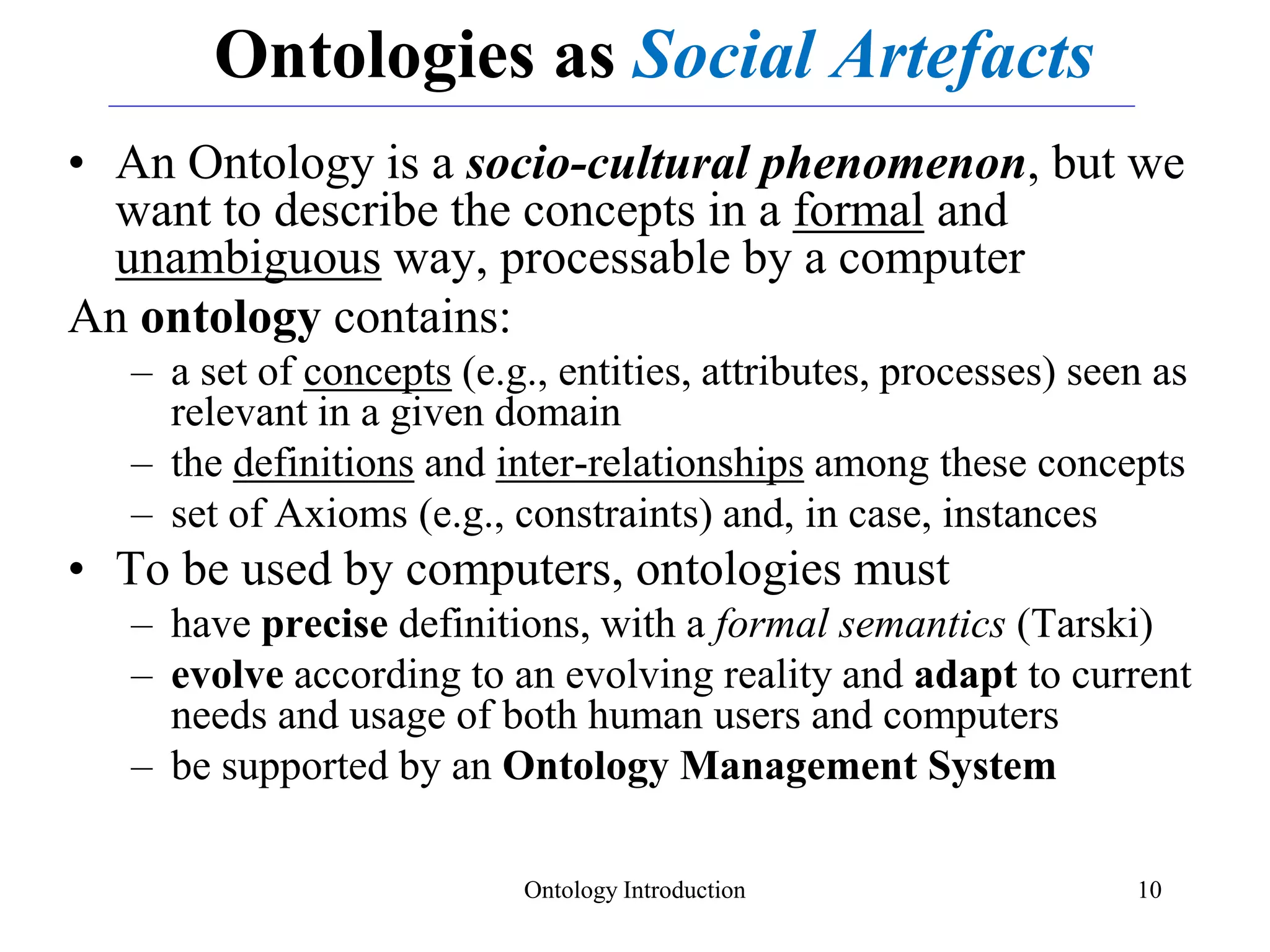 Ontology Introduction 10
Ontologies as Social Artefacts
• An Ontology is a socio-cultural phenomenon, but we
want to describe the concepts in a formal and
unambiguous way, processable by a computer
An ontology contains:
– a set of concepts (e.g., entities, attributes, processes) seen as
relevant in a given domain
– the definitions and inter-relationships among these concepts
– set of Axioms (e.g., constraints) and, in case, instances
• To be used by computers, ontologies must
– have precise definitions, with a formal semantics (Tarski)
– evolve according to an evolving reality and adapt to current
needs and usage of both human users and computers
– be supported by an Ontology Management System
 