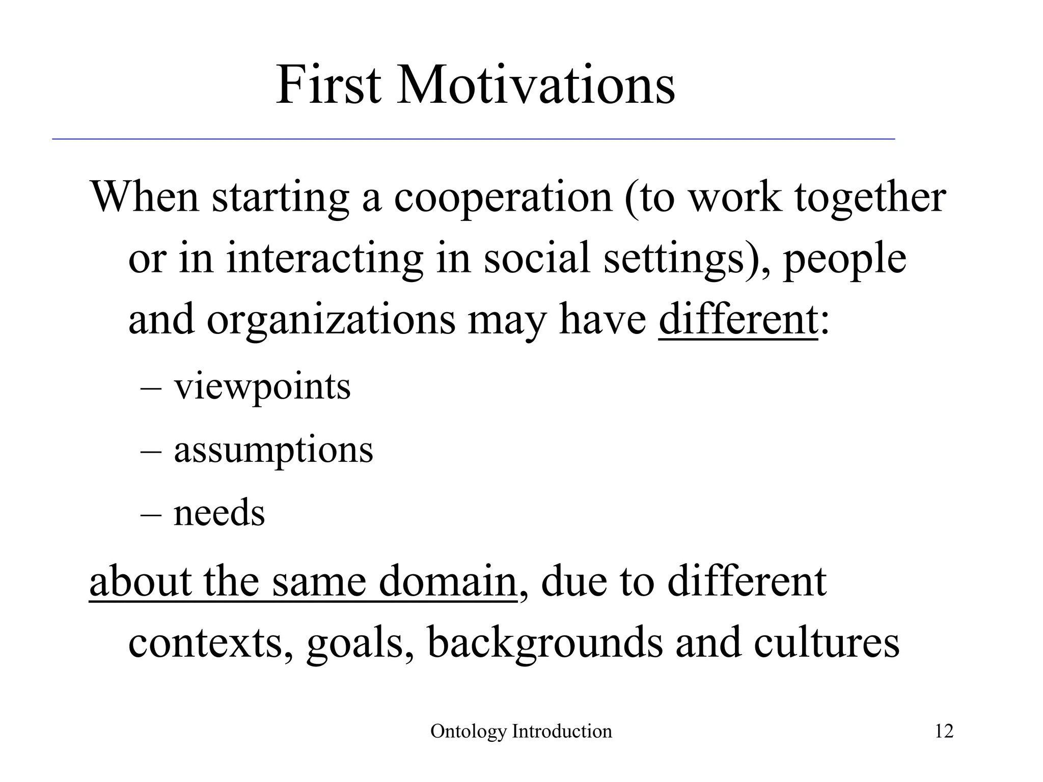 Ontology Introduction 12
First Motivations
When starting a cooperation (to work together
or in interacting in social settings), people
and organizations may have different:
– viewpoints
– assumptions
– needs
about the same domain, due to different
contexts, goals, backgrounds and cultures
 