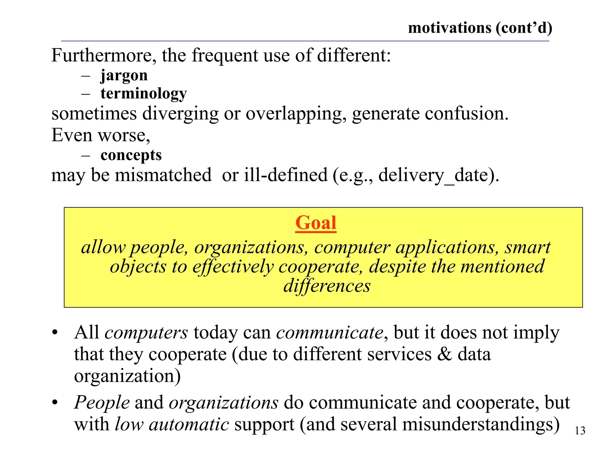 13
motivations (cont’d)
Furthermore, the frequent use of different:
– jargon
– terminology
sometimes diverging or overlapping, generate confusion.
Even worse,
– concepts
may be mismatched or ill-defined (e.g., delivery_date).
Goal
allow people, organizations, computer applications, smart
objects to effectively cooperate, despite the mentioned
differences
• All computers today can communicate, but it does not imply
that they cooperate (due to different services & data
organization)
• People and organizations do communicate and cooperate, but
with low automatic support (and several misunderstandings)
 