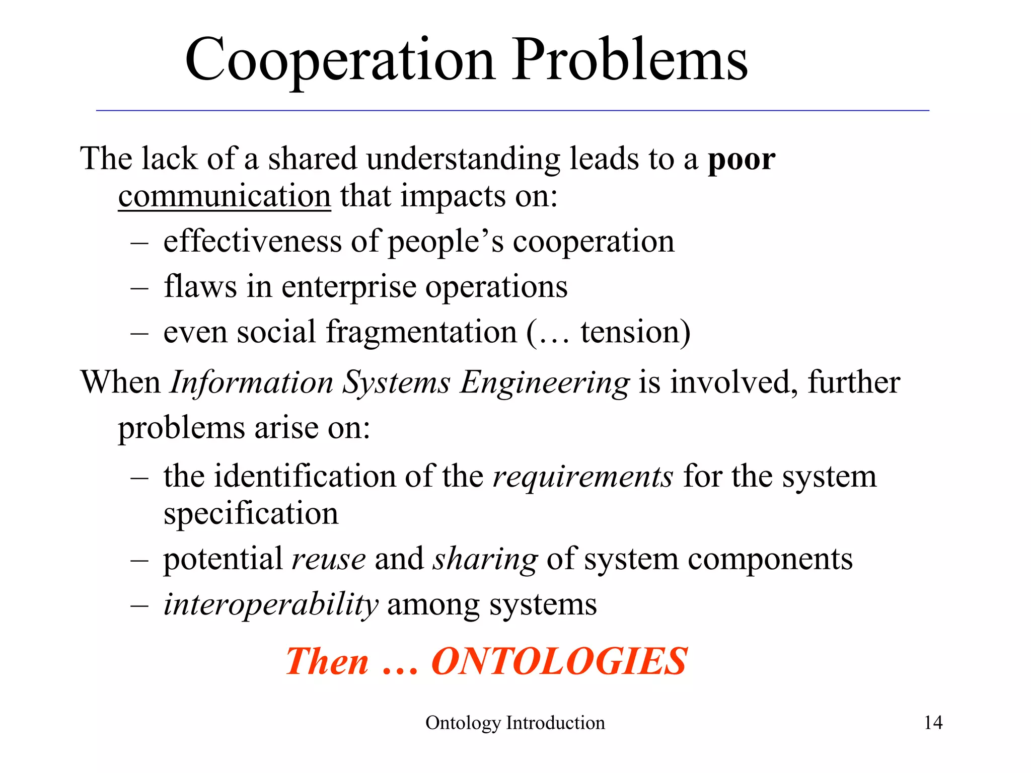 Ontology Introduction 14
Cooperation Problems
The lack of a shared understanding leads to a poor
communication that impacts on:
– effectiveness of people’s cooperation
– flaws in enterprise operations
– even social fragmentation (… tension)
When Information Systems Engineering is involved, further
problems arise on:
– the identification of the requirements for the system
specification
– potential reuse and sharing of system components
– interoperability among systems
Then … ONTOLOGIES
 