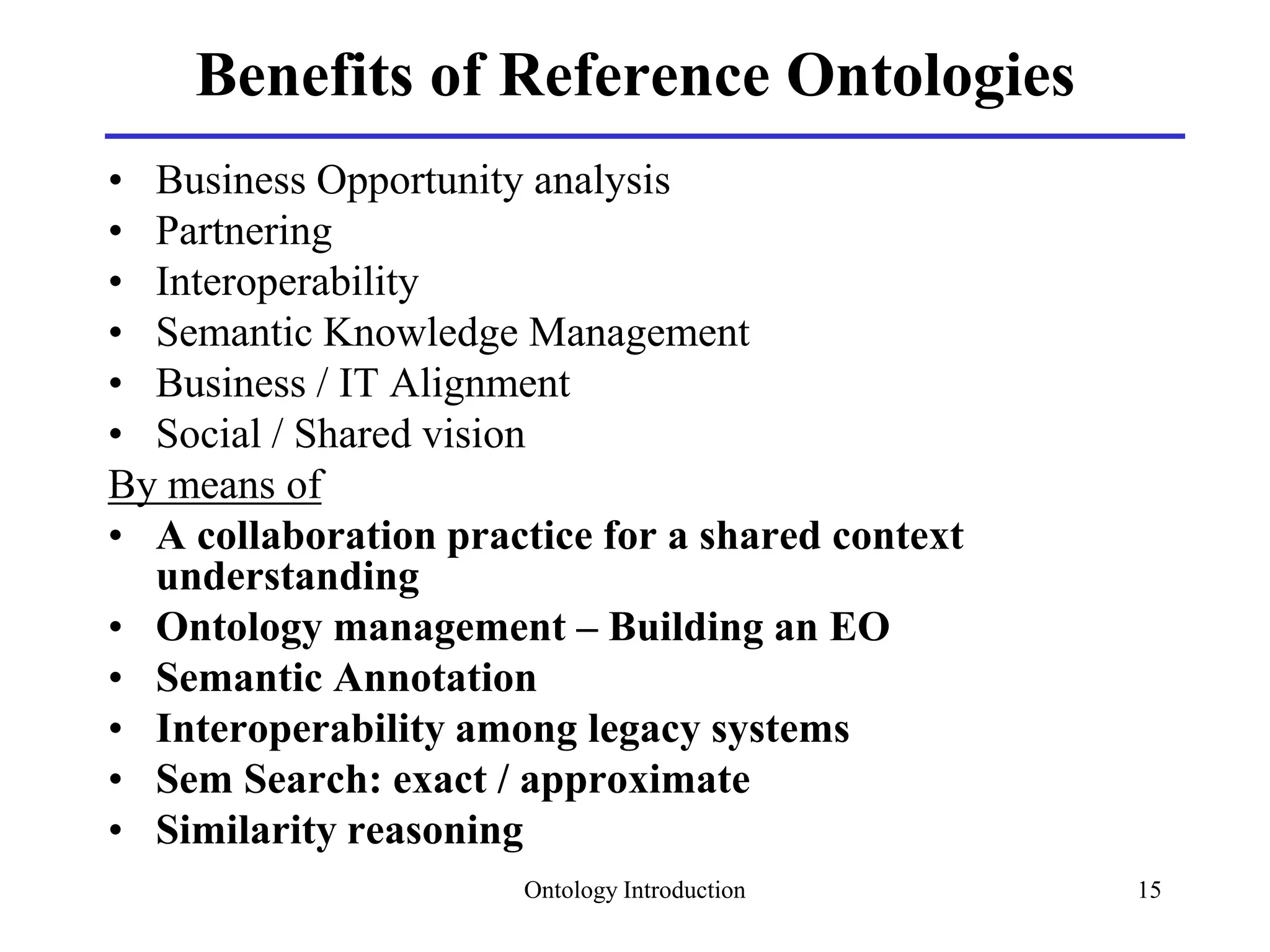 Ontology Introduction 15
Benefits of Reference Ontologies
• Business Opportunity analysis
• Partnering
• Interoperability
• Semantic Knowledge Management
• Business / IT Alignment
• Social / Shared vision
By means of
• A collaboration practice for a shared context
understanding
• Ontology management – Building an EO
• Semantic Annotation
• Interoperability among legacy systems
• Sem Search: exact / approximate
• Similarity reasoning
 