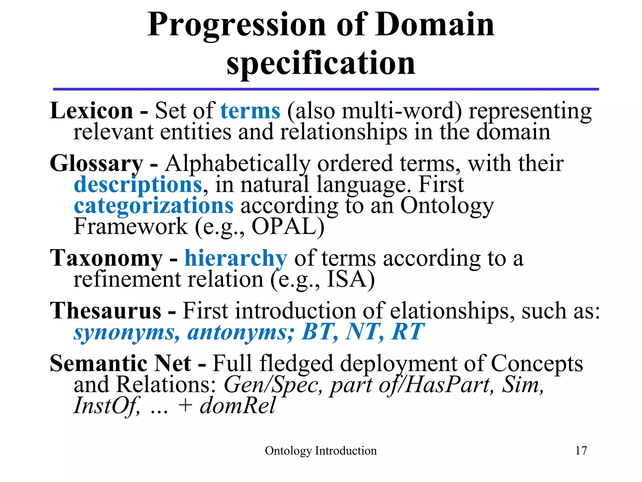 Ontology Introduction 17
Progression of Domain
specification
Lexicon - Set of terms (also multi-word) representing
relevant entities and relationships in the domain
Glossary - Alphabetically ordered terms, with their
descriptions, in natural language. First
categorizations according to an Ontology
Framework (e.g., OPAL)
Taxonomy - hierarchy of terms according to a
refinement relation (e.g., ISA)
Thesaurus - First introduction of elationships, such as:
synonyms, antonyms; BT, NT, RT
Semantic Net - Full fledged deployment of Concepts
and Relations: Gen/Spec, part of/HasPart, Sim,
InstOf, … + domRel
 