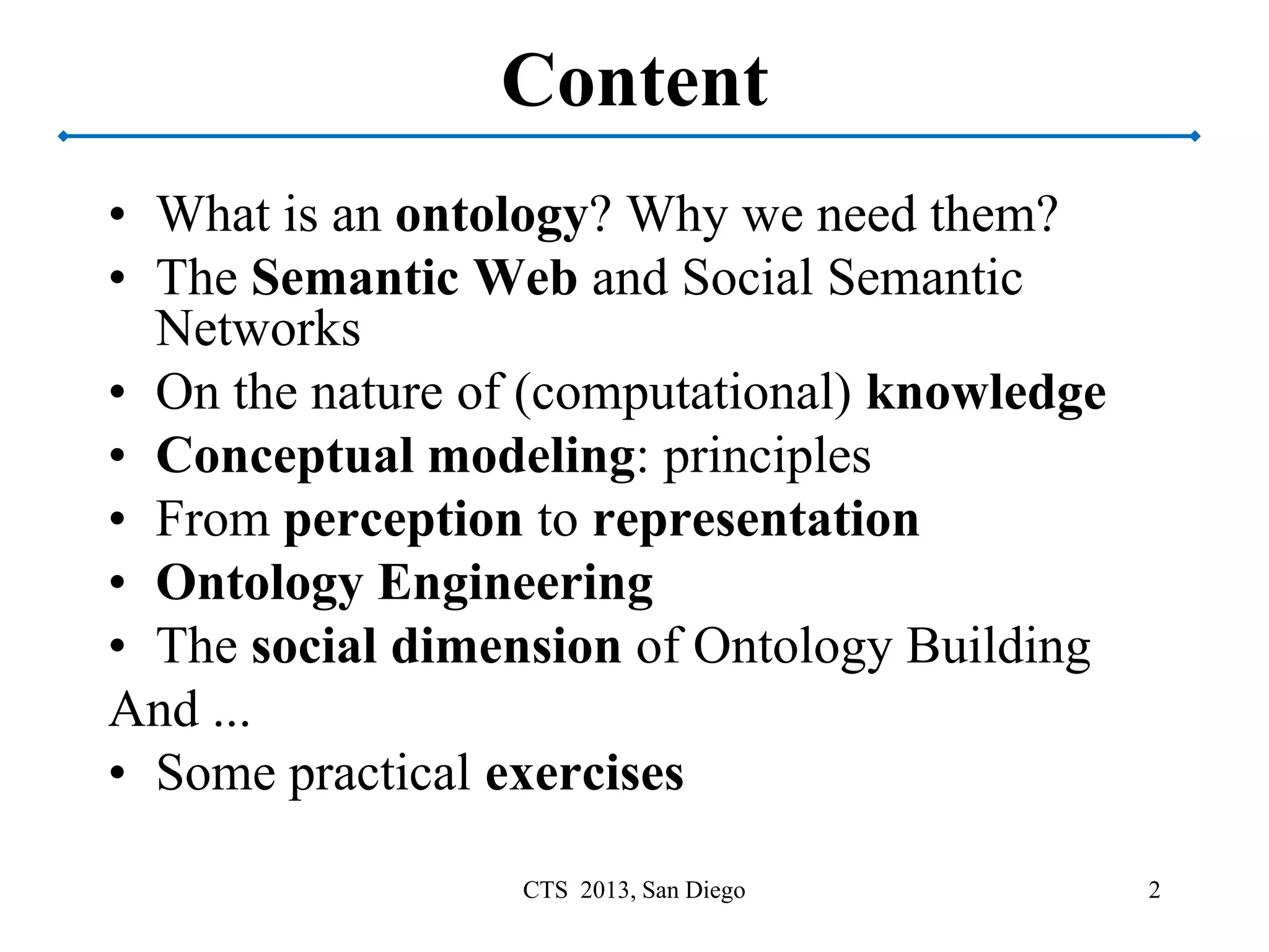 Content
• What is an ontology? Why we need them?
• The Semantic Web and Social Semantic
Networks
• On the nature of (computational) knowledge
• Conceptual modeling: principles
• From perception to representation
• Ontology Engineering
• The social dimension of Ontology Building
And ...
• Some practical exercises
2CTS 2013, San Diego
 