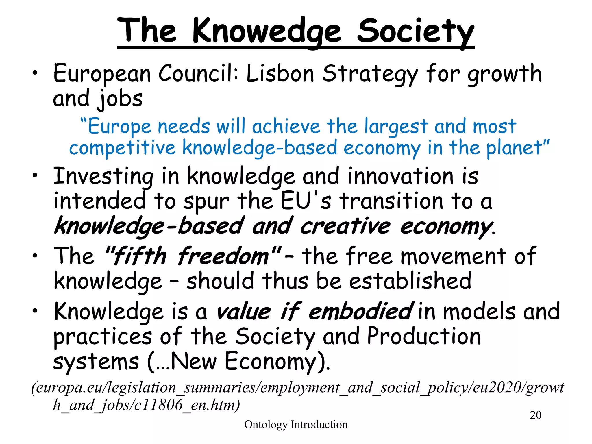 20
The Knowedge Society
• European Council: Lisbon Strategy for growth
and jobs
“Europe needs will achieve the largest and most
competitive knowledge-based economy in the planet”
• Investing in knowledge and innovation is
intended to spur the EU's transition to a
knowledge-based and creative economy.
• The "fifth freedom" – the free movement of
knowledge – should thus be established
• Knowledge is a value if embodied in models and
practices of the Society and Production
systems (…New Economy).
(europa.eu/legislation_summaries/employment_and_social_policy/eu2020/growt
h_and_jobs/c11806_en.htm)
Ontology Introduction
 