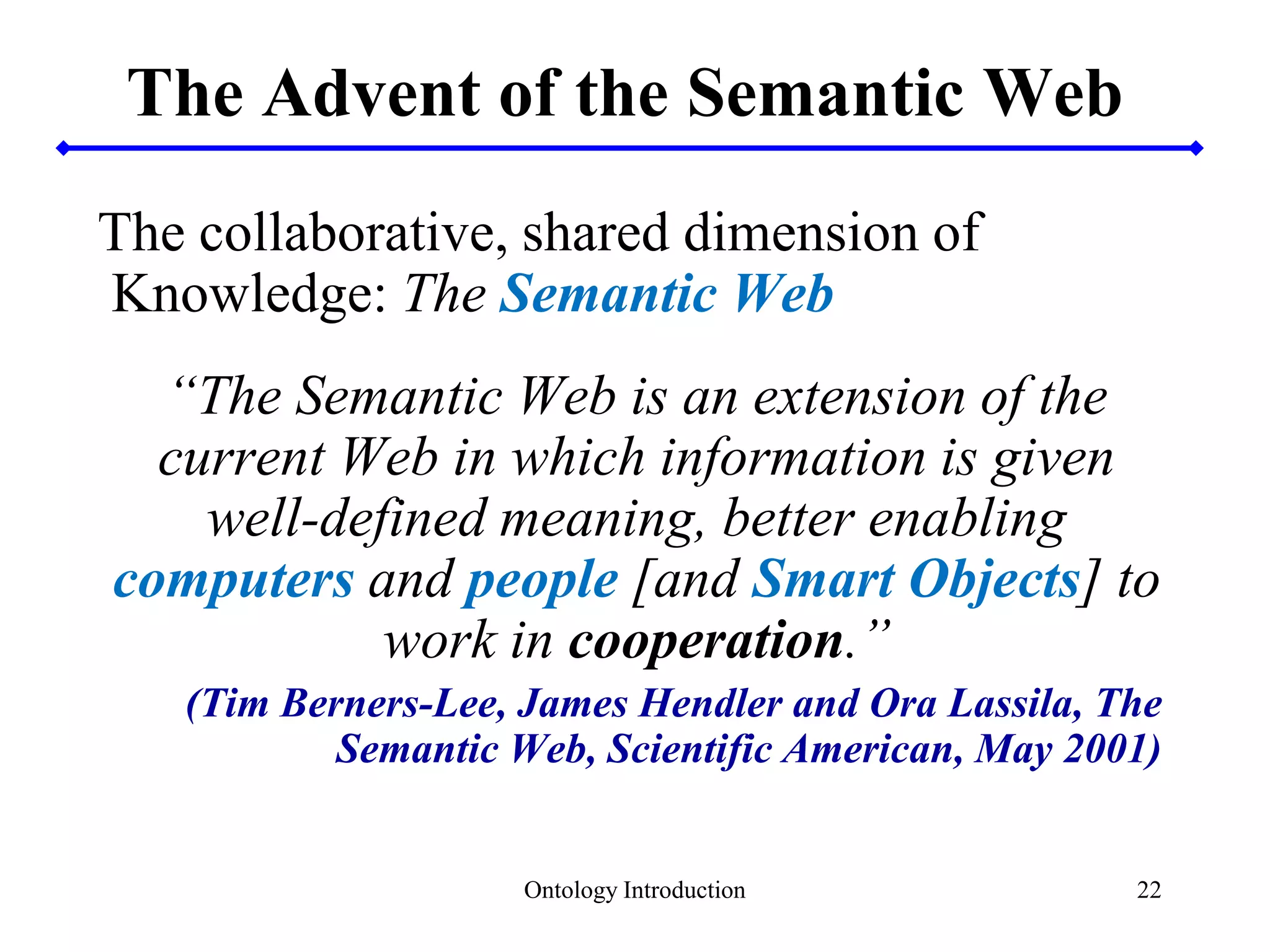 22
The Advent of the Semantic Web
The collaborative, shared dimension of
Knowledge: The Semantic Web
“The Semantic Web is an extension of the
current Web in which information is given
well-defined meaning, better enabling
computers and people [and Smart Objects] to
work in cooperation.”
(Tim Berners-Lee, James Hendler and Ora Lassila, The
Semantic Web, Scientific American, May 2001)
Ontology Introduction
 