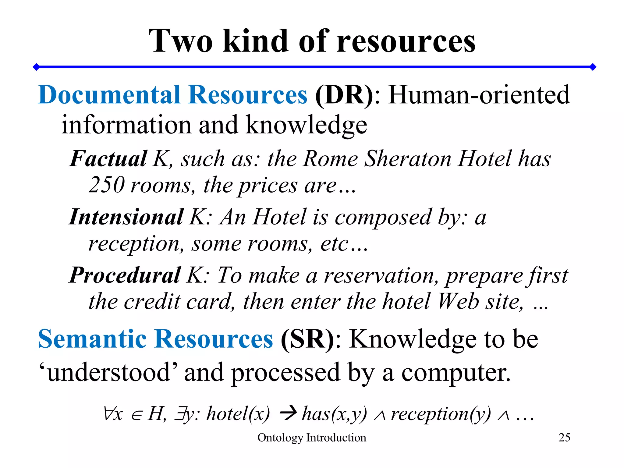 25
Two kind of resources
Documental Resources (DR): Human-oriented
information and knowledge
Factual K, such as: the Rome Sheraton Hotel has
250 rooms, the prices are…
Intensional K: An Hotel is composed by: a
reception, some rooms, etc…
Procedural K: To make a reservation, prepare first
the credit card, then enter the hotel Web site, …
Semantic Resources (SR): Knowledge to be
‘understood’ and processed by a computer.
x  H, y: hotel(x)  has(x,y)  reception(y)  …
Ontology Introduction
 