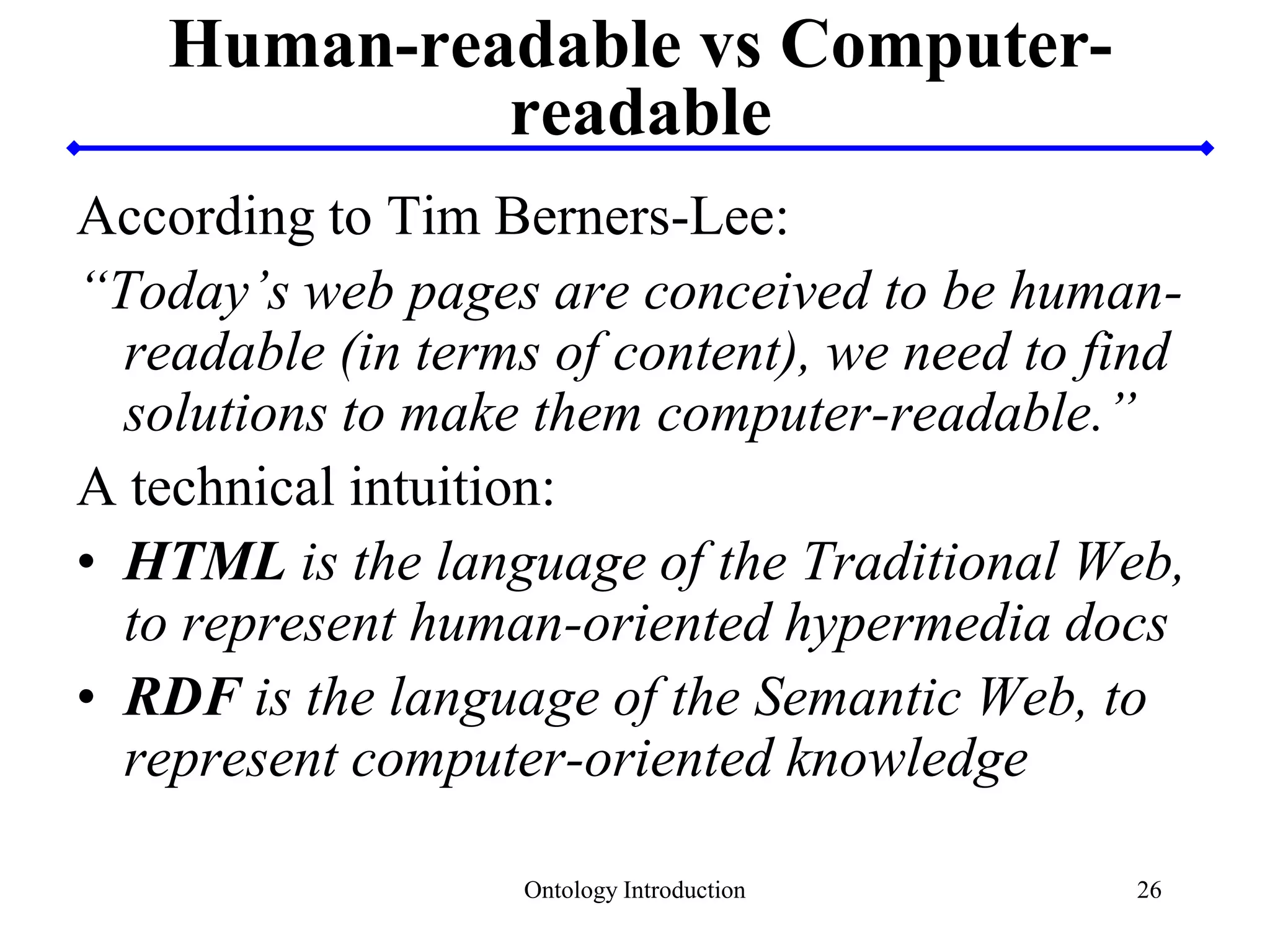 26
Human-readable vs Computer-
readable
According to Tim Berners-Lee:
“Today’s web pages are conceived to be human-
readable (in terms of content), we need to find
solutions to make them computer-readable.”
A technical intuition:
• HTML is the language of the Traditional Web,
to represent human-oriented hypermedia docs
• RDF is the language of the Semantic Web, to
represent computer-oriented knowledge
Ontology Introduction
 