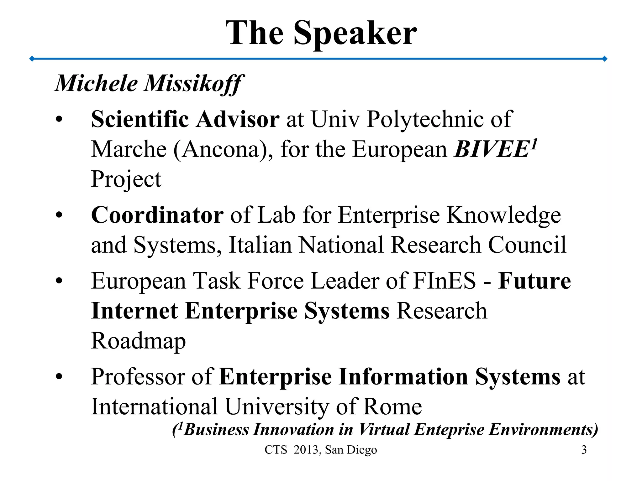 The Speaker
Michele Missikoff
• Scientific Advisor at Univ Polytechnic of
Marche (Ancona), for the European BIVEE1
Project
• Coordinator of Lab for Enterprise Knowledge
and Systems, Italian National Research Council
• European Task Force Leader of FInES - Future
Internet Enterprise Systems Research
Roadmap
• Professor of Enterprise Information Systems at
International University of Rome
3CTS 2013, San Diego
(1Business Innovation in Virtual Enteprise Environments)
 