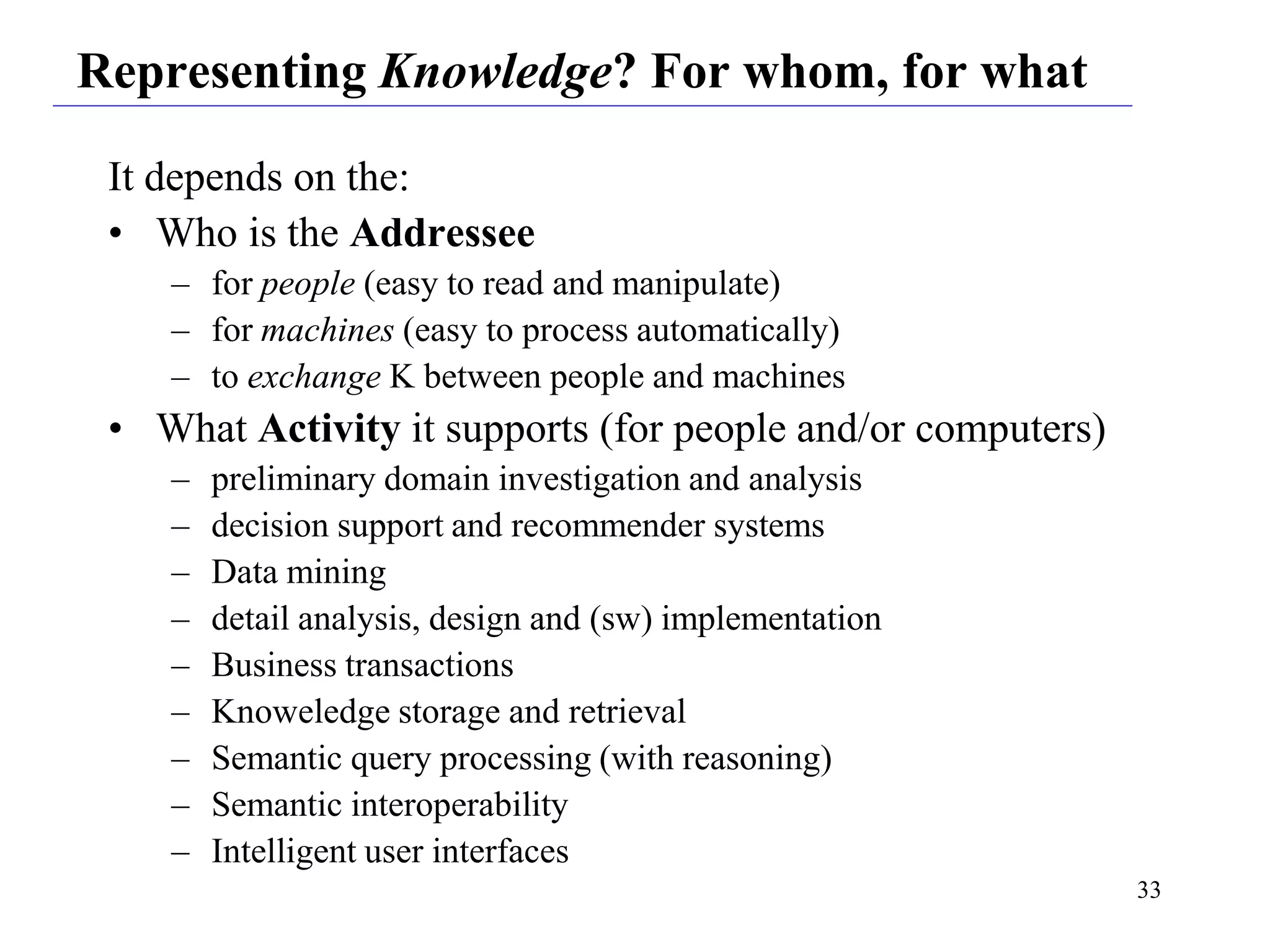 33
Representing Knowledge? For whom, for what
It depends on the:
• Who is the Addressee
– for people (easy to read and manipulate)
– for machines (easy to process automatically)
– to exchange K between people and machines
• What Activity it supports (for people and/or computers)
– preliminary domain investigation and analysis
– decision support and recommender systems
– Data mining
– detail analysis, design and (sw) implementation
– Business transactions
– Knoweledge storage and retrieval
– Semantic query processing (with reasoning)
– Semantic interoperability
– Intelligent user interfaces
 