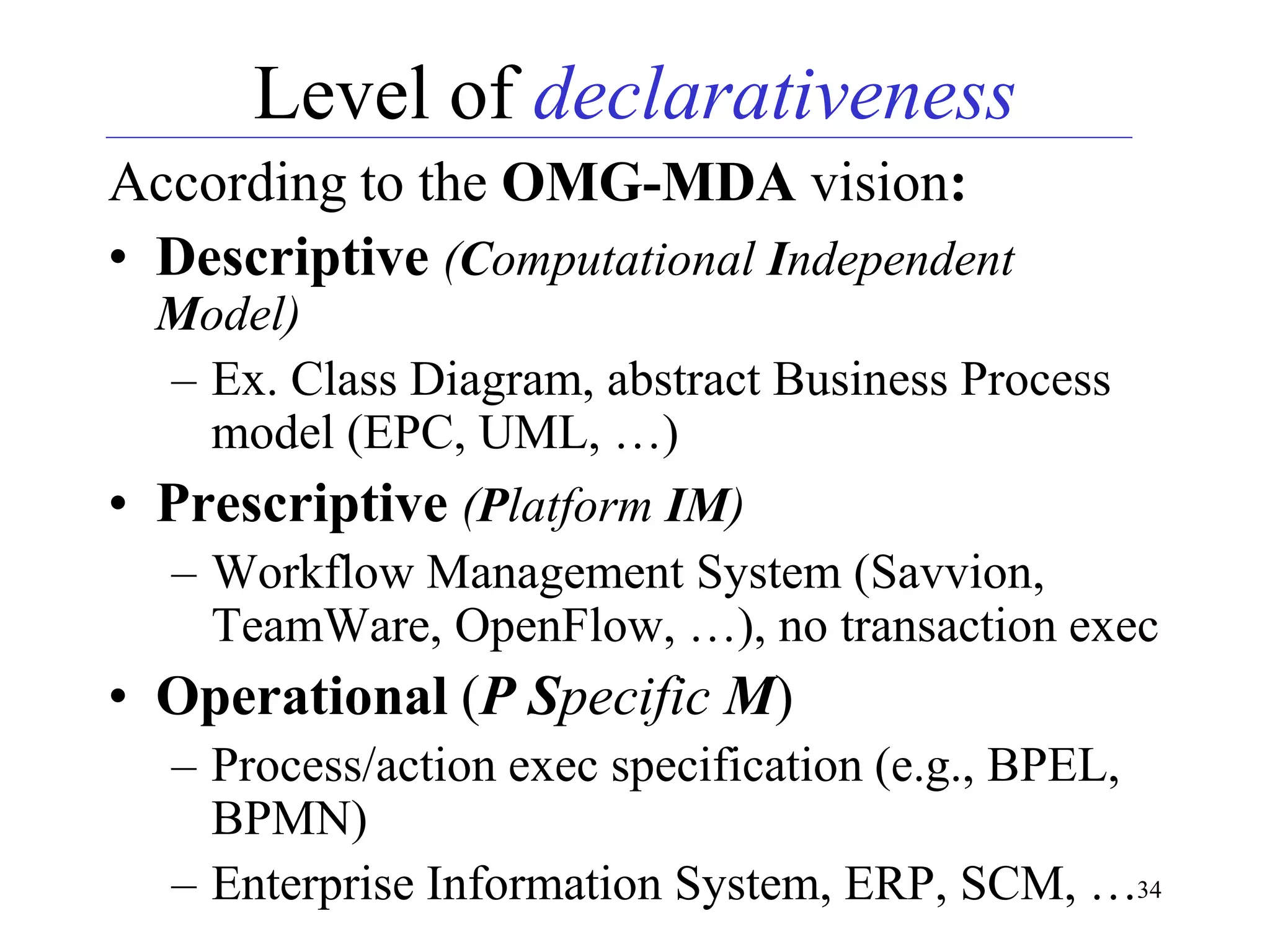 34
Level of declarativeness
According to the OMG-MDA vision:
• Descriptive (Computational Independent
Model)
– Ex. Class Diagram, abstract Business Process
model (EPC, UML, …)
• Prescriptive (Platform IM)
– Workflow Management System (Savvion,
TeamWare, OpenFlow, …), no transaction exec
• Operational (P Specific M)
– Process/action exec specification (e.g., BPEL,
BPMN)
– Enterprise Information System, ERP, SCM, …
 