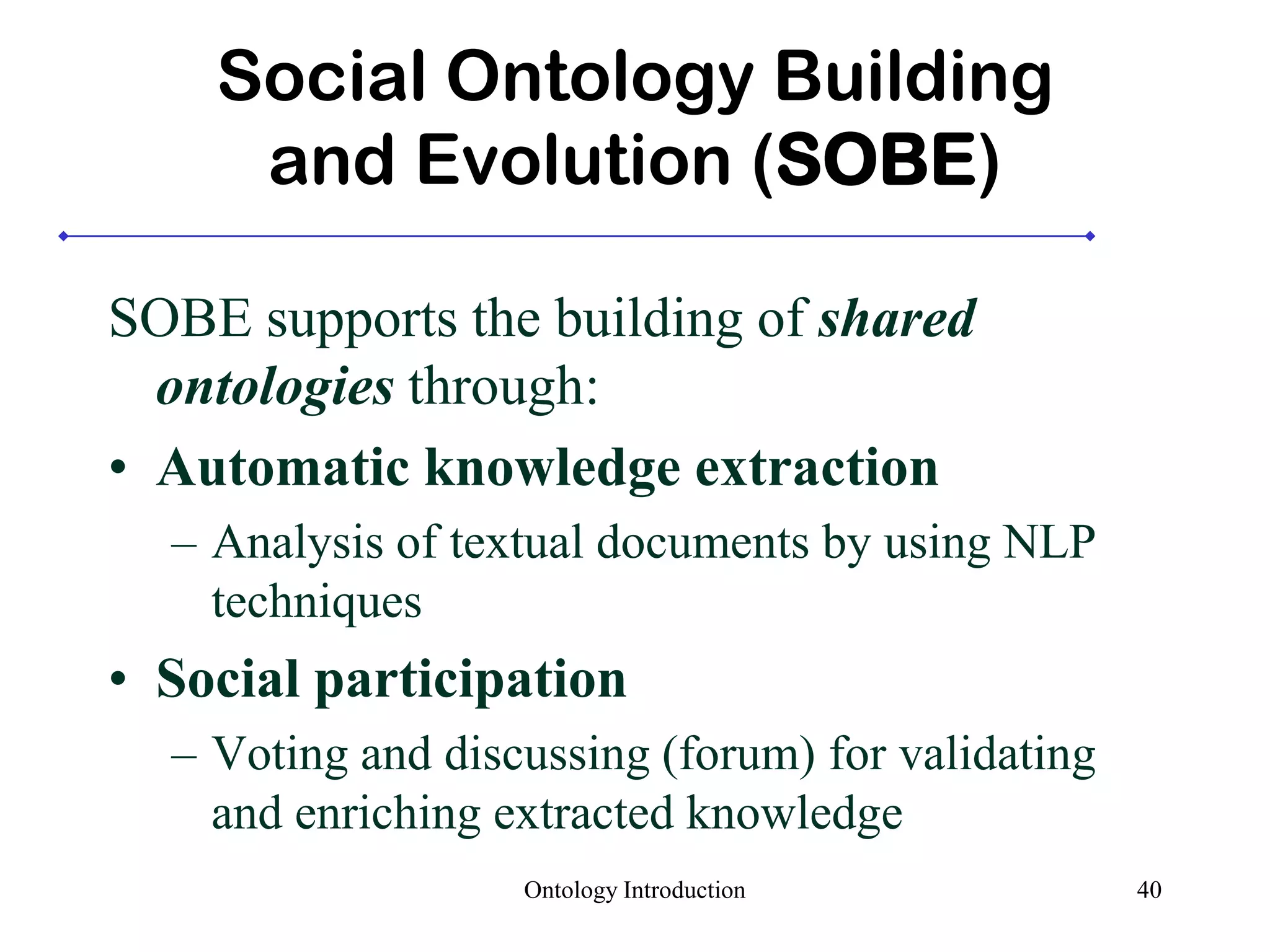 Social Ontology Building
and Evolution (SOBE)
SOBE supports the building of shared
ontologies through:
• Automatic knowledge extraction
– Analysis of textual documents by using NLP
techniques
• Social participation
– Voting and discussing (forum) for validating
and enriching extracted knowledge
Ontology Introduction 40
 