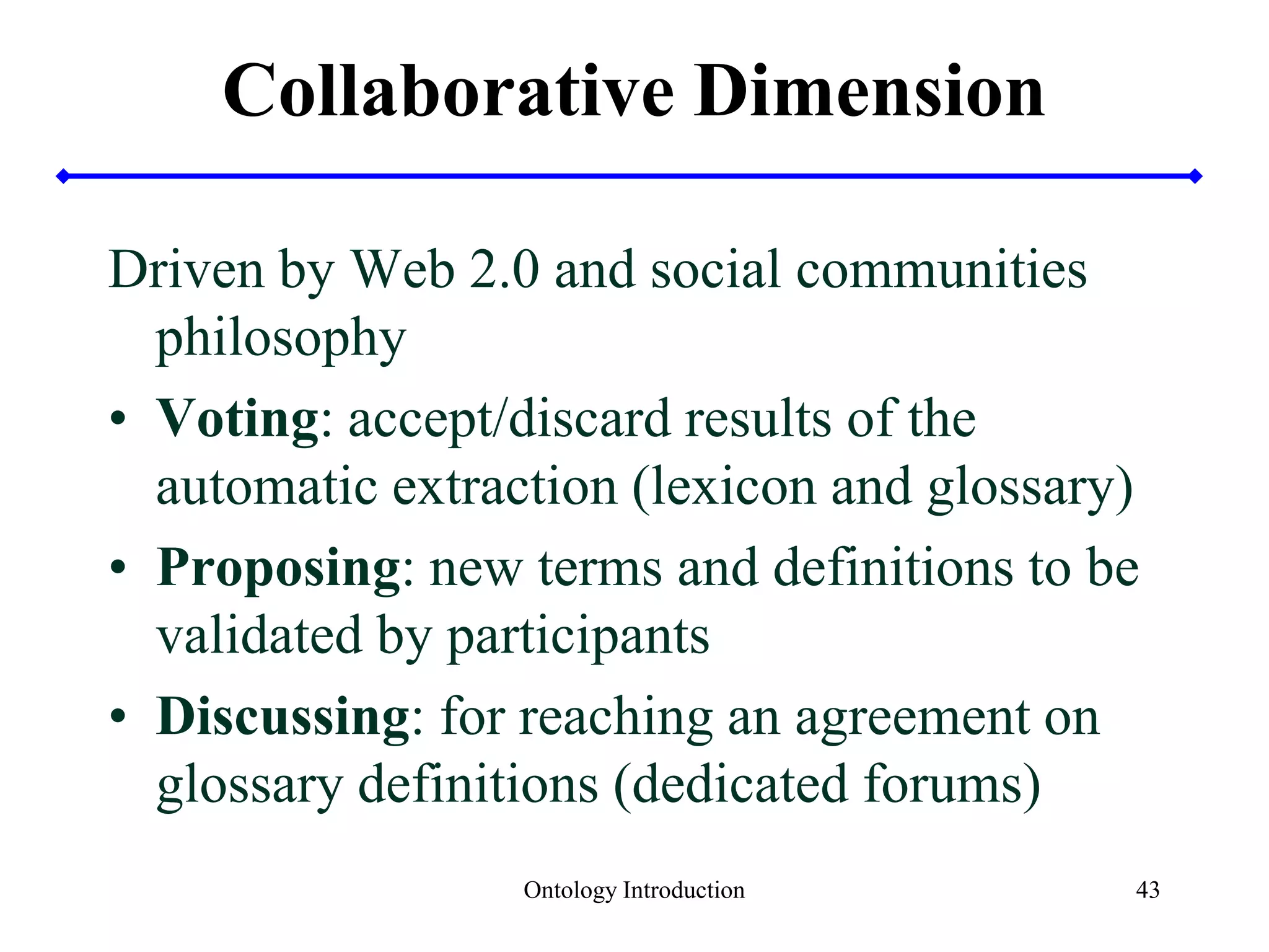Collaborative Dimension
Driven by Web 2.0 and social communities
philosophy
• Voting: accept/discard results of the
automatic extraction (lexicon and glossary)
• Proposing: new terms and definitions to be
validated by participants
• Discussing: for reaching an agreement on
glossary definitions (dedicated forums)
Ontology Introduction 43
 