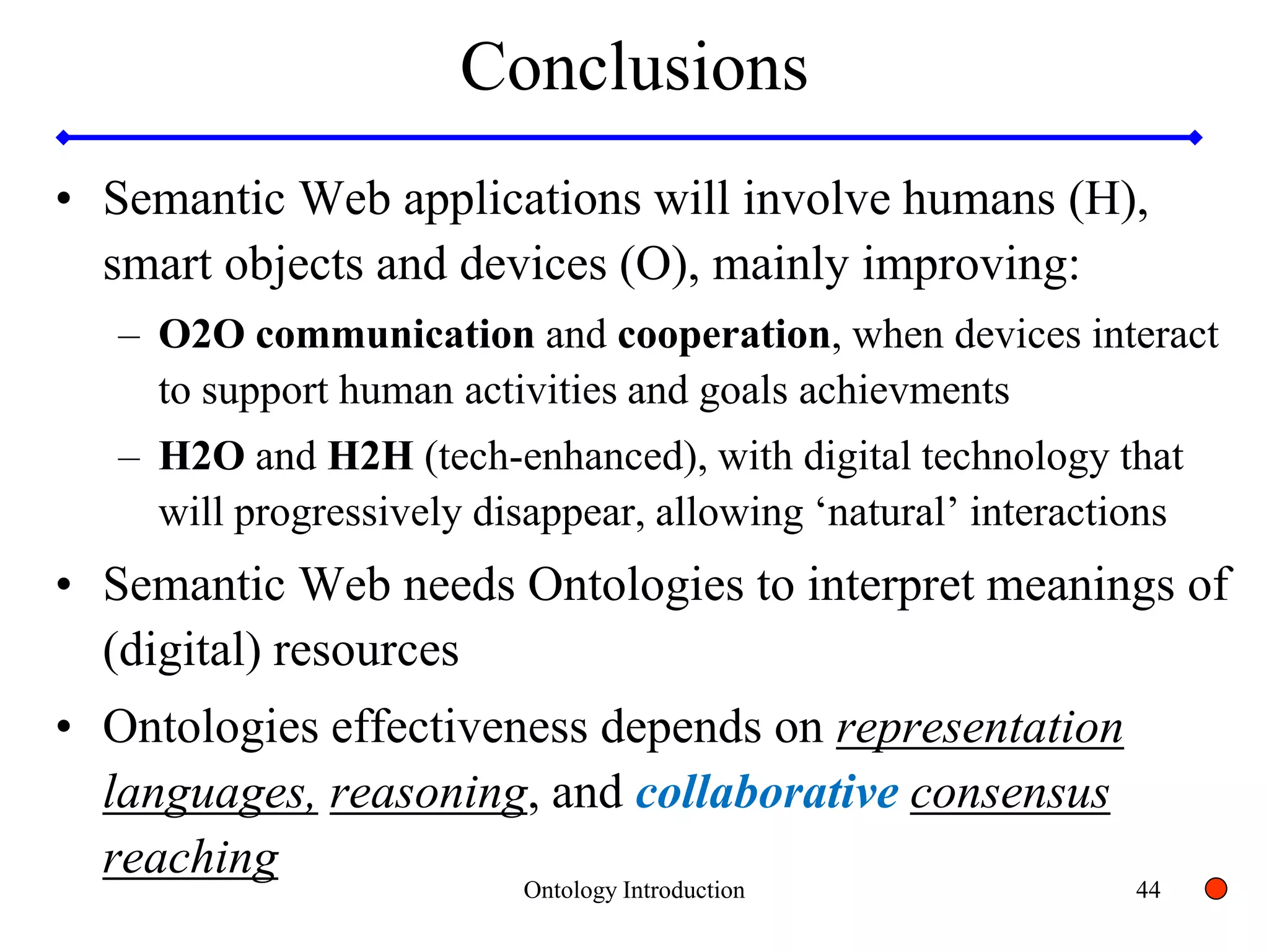 44
Conclusions
• Semantic Web applications will involve humans (H),
smart objects and devices (O), mainly improving:
– O2O communication and cooperation, when devices interact
to support human activities and goals achievments
– H2O and H2H (tech-enhanced), with digital technology that
will progressively disappear, allowing ‘natural’ interactions
• Semantic Web needs Ontologies to interpret meanings of
(digital) resources
• Ontologies effectiveness depends on representation
languages, reasoning, and collaborative consensus
reaching
Ontology Introduction
 
