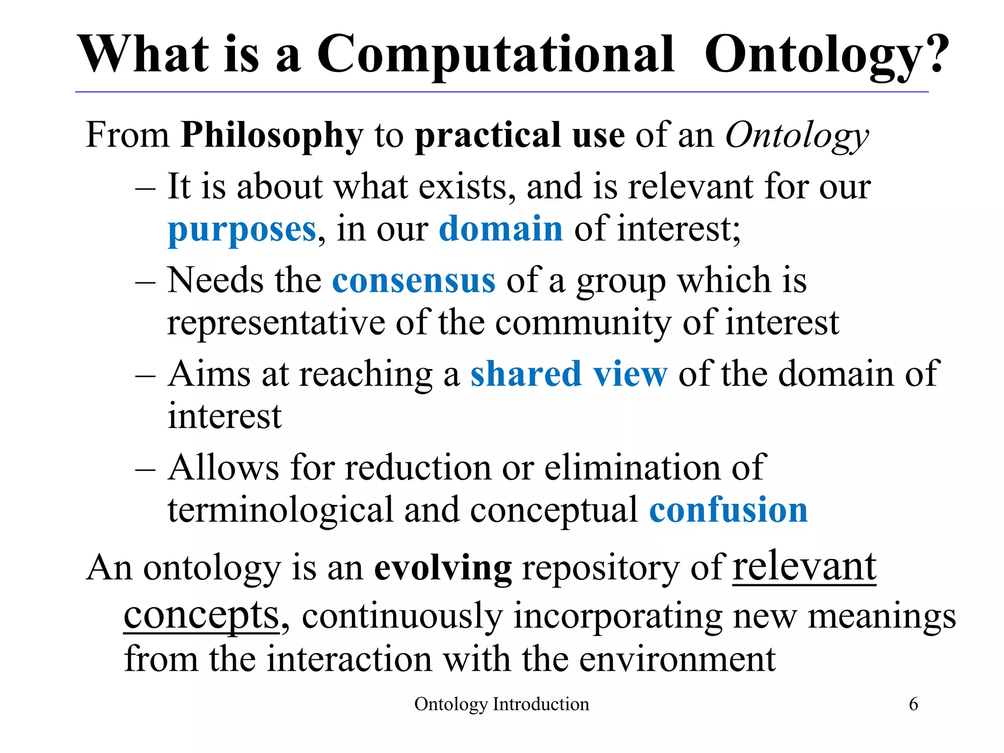 Ontology Introduction 6
What is a Computational Ontology?
From Philosophy to practical use of an Ontology
– It is about what exists, and is relevant for our
purposes, in our domain of interest;
– Needs the consensus of a group which is
representative of the community of interest
– Aims at reaching a shared view of the domain of
interest
– Allows for reduction or elimination of
terminological and conceptual confusion
An ontology is an evolving repository of relevant
concepts, continuously incorporating new meanings
from the interaction with the environment
 
