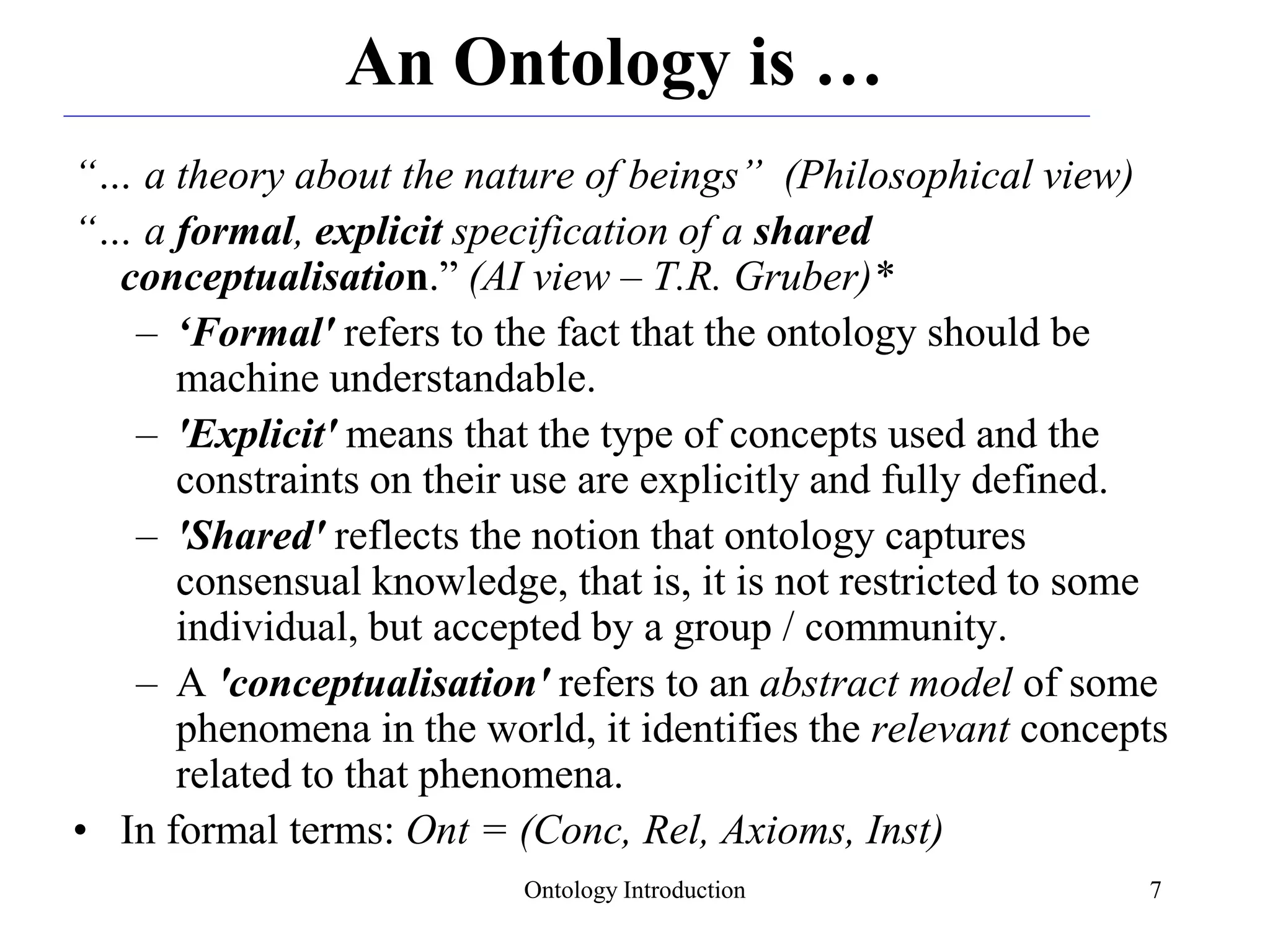 Ontology Introduction 7
An Ontology is …
“… a theory about the nature of beings” (Philosophical view)
“… a formal, explicit specification of a shared
conceptualisation.” (AI view – T.R. Gruber)*
– ‘Formal' refers to the fact that the ontology should be
machine understandable.
– 'Explicit' means that the type of concepts used and the
constraints on their use are explicitly and fully defined.
– 'Shared' reflects the notion that ontology captures
consensual knowledge, that is, it is not restricted to some
individual, but accepted by a group / community.
– A 'conceptualisation' refers to an abstract model of some
phenomena in the world, it identifies the relevant concepts
related to that phenomena.
• In formal terms: Ont = (Conc, Rel, Axioms, Inst)
 