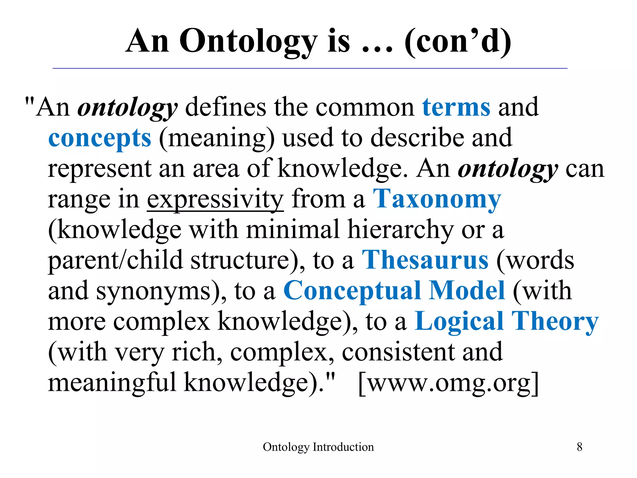 Ontology Introduction 8
An Ontology is … (con’d)
"An ontology defines the common terms and
concepts (meaning) used to describe and
represent an area of knowledge. An ontology can
range in expressivity from a Taxonomy
(knowledge with minimal hierarchy or a
parent/child structure), to a Thesaurus (words
and synonyms), to a Conceptual Model (with
more complex knowledge), to a Logical Theory
(with very rich, complex, consistent and
meaningful knowledge)." [www.omg.org]
 