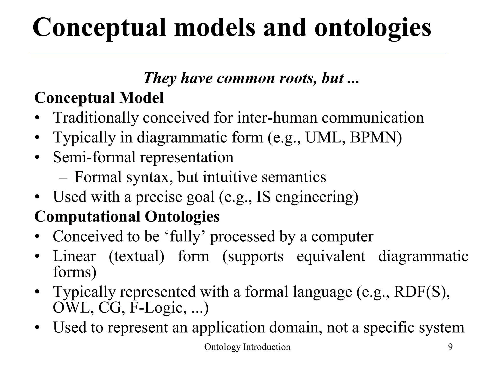 Ontology Introduction 9
Conceptual models and ontologies
They have common roots, but ...
Conceptual Model
• Traditionally conceived for inter-human communication
• Typically in diagrammatic form (e.g., UML, BPMN)
• Semi-formal representation
– Formal syntax, but intuitive semantics
• Used with a precise goal (e.g., IS engineering)
Computational Ontologies
• Conceived to be ‘fully’ processed by a computer
• Linear (textual) form (supports equivalent diagrammatic
forms)
• Typically represented with a formal language (e.g., RDF(S),
OWL, CG, F-Logic, ...)
• Used to represent an application domain, not a specific system
 