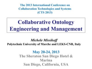 Collaborative Ontology
Engineering and Management
May 20-24, 2013
The Sheraton San Diego Hotel &
Marina
San Diego, California, USA
The 2013 International Conference on
Collaboration Technologies and Systems
(CTS 2013)
Michele Missikoff
Polytechnic University of Marche and LEKS-CNR, Italy
 