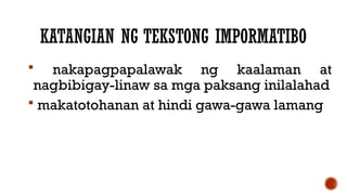 KATANGIAN NG TEKSTONG IMPORMATIBO
 nakapagpapalawak ng kaalaman at
nagbibigay-linaw sa mga paksang inilalahad
 makatotohanan at hindi gawa-gawa lamang
 