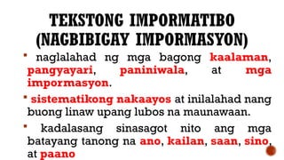 TEKSTONG IMPORMATIBO
(NAGBIBIGAY IMPORMASYON)
 naglalahad ng mga bagong kaalaman,
pangyayari, paniniwala, at mga
impormasyon.
 sistematikong nakaayos at inilalahad nang
buong linaw upang lubos na maunawaan.
 kadalasang sinasagot nito ang mga
batayang tanong na ano, kailan, saan, sino,
at paano
 