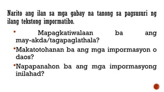 Narito ang ilan sa mga gabay na tanong sa pagsusuri ng
ilang tekstong impormatibo.
 Mapagkatiwalaan ba ang
may-akda/tagapaglathala?
Makatotohanan ba ang mga impormasyon o
daos?
Napapanahon ba ang mga impormasyong
inilahad?
 