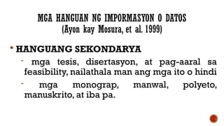 MGA HANGUAN NG IMPORMASYON O DATOS
(Ayon kay Mosura, et al. 1999)
 HANGUANG SEKONDARYA
- mga tesis, disertasyon, at pag-aaral sa
feasibility, nailathala man ang mga ito o hindi
- mga monograp, manwal, polyeto,
manuskrito, at iba pa.
 