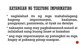 KATANGIAN NG TEKSTONG IMPORMATIBO
 naglalahad ito ng mga mahahalagang
bagong impormasyon, kaalaman,
pangyayari, paniniwala, at tiyak na detalye
 nakaayos nang may pagkakasunod-sunod at
inilalahad nang buong linaw at kaisahan
 ang mga impormasyon ay patungkol sa mga
bagay at paksang pinag-uusapan.
 