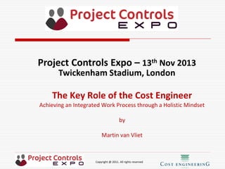 Copyright @ 2011. All rights reserved
The Key Role of the Cost Engineer
Achieving an Integrated Work Process through a Holistic Mindset
by
Martin van Vliet
Project Controls Expo – 13th Nov 2013
Twickenham Stadium, London
 