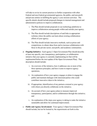 will take to revise its current practices to further cooperation with other
   Federal and non-Federal governmental agencies, the public, and non-profit
   and private entities in fulfilling the agency’s core mission activities. The
   specific details should include proposed changes to internal management and
   administrative policies to improve collaboration.

       i. The Plan should include proposals to use technology platforms to
          improve collaboration among people within and outside your agency.

       ii. The Plan should include descriptions of and links to appropriate
           websites where the public can learn about existing collaboration
           efforts of your agency.

      iii. The Plan should include innovative methods, such as prizes and
           competitions, to obtain ideas from and to increase collaboration with
           those in the private sector, non-profit, and academic communities.

d. Flagship Initiative: Each agency’s Open Government Plan should describe
   at least one specific, new transparency, participation, or collaboration
   initiative that your agency is currently implementing (or that will be
   implemented before the next update of the Open Government Plan). That
   description should include:

       i. An overview of the initiative, how it addresses one or more of the
          three openness principles, and how it aims to improve agency
          operations;

       ii. An explanation of how your agency engages or plans to engage the
           public and maintain dialogue with interested parties who could
           contribute innovative ideas to the initiative;

      iii. If appropriate, identification of any partners external to your agency
           with whom you directly collaborate on the initiative;

      iv. An account of how your agency plans to measure improved
          transparency, participation, and/or collaboration through this initiative;
          and

       v. An explanation of the steps your agency is taking to make the initiative
          sustainable and allow for continued improvement.

e. Public and Agency Involvement: Your agency’s Open Government Plan
   should include, but not be limited to, the requirements set forth in this

                                10
 