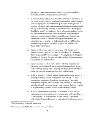 the agency; create economic opportunity; or respond to need and
                               demand as identified through public consultation.

                           ii. In cases where the agency provides public information maintained in
                               electronic format, a plan for timely publication of the underlying data.
                               This underlying data should be in an open format and as granular as
                               possible, consistent with statutory responsibilities and subject to valid
                               privacy, confidentiality, security, or other restrictions. Your agency
                               should also identify key audiences for its information and their needs,
                               and endeavor to publish high-value information for each of those
                               audiences in the most accessible forms and formats. In particular,
                               information created or commissioned by the Government for
                               educational use by teachers or students and made available online
                               should clearly demarcate the public’s right to use, modify, and
                               distribute the information.

                          iii. Details as to how your agency is complying with transparency
                               initiative guidance such as Data.gov, eRulemaking, IT Dashboard,
                               Recovery.gov, and USAspending.gov. Where gaps exist, the agency
                               should detail the steps the agency is taking and the timing to meet the
                               requirements for each initiative.

                          iv. Details of proposed actions to be taken, with clear milestones, to
                              inform the public of significant actions and business of your agency,
                              such as through agency public meetings, briefings, press conferences
                              on the Internet, and periodic national town hall meetings.

                           v. A link to a publicly available website that shows how your agency is
                              meeting its existing records management requirements. 7 These
                              requirements serve as the foundation for your agency’s records
                              management program, which includes such activities as identifying
                              and scheduling all electronic records, 8 and ensuring the timely transfer
                              of all permanently valuable records to the National Archives.

                          vi. A link to a website that includes (1) a description of your staffing,
                              organizational structure, and process for analyzing and responding to
                              FOIA requests; (2) an assessment of your agency’s capacity to
                              analyze, coordinate, and respond to such requests in a timely manner,
7
    36 CFR Subchapter B – Records Management.
8
    E-Government Act of 2002, Pub L. No. 107-347, section 207(e).

                                                        8
 