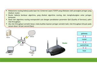  Mekanisme routing bekerja pada layer ke-2 (Internet Layer) TCP/IP yang dilakukan oleh perangkat jaringan yang
disebut: router;
 Router bekerja berdasar algoritma, yang disebut algoritma routing, dan menghubungkan antar jaringan
komputer
 Dasar dari algoritma routing memperoleh cost dengan pendekatan parameter QoS (Quality of Services); yakni
nilai throughput.
 Jika nilai throughput semakin besar, maka kualitas layanan jaringan semakin baik; nilai throughput dirujuk pada
satuan dasar: bit-per-second (bps);
router
switch/hub
host
gateway
 