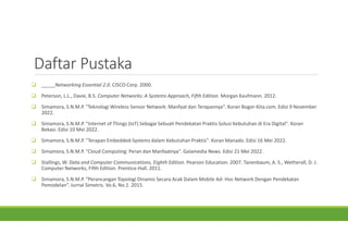 Daftar Pustaka
 _____Networking Essential 2.0. CISCO Corp. 2000.
 Peterson, L.L., Davie, B.S. Computer Networks: A Systems Approach, Fifth Edition. Morgan Kaufmann. 2012.
 Simamora, S.N.M.P. "Teknologi Wireless Sensor Network: Manfaat dan Terapannya". Koran Bogor-Kita.com. Edisi 9 November
2022.
 Simamora, S.N.M.P. "Internet of Things (IoT) Sebagai Sebuah Pendekatan Praktis Solusi Kebutuhan di Era Digital". Koran
Bekasi. Edisi 10 Mei 2022.
 Simamora, S.N.M.P. "Terapan Embedded-Systems dalam Kebutuhan Praktis". Koran Manado. Edisi 16 Mei 2022.
 Simamora, S.N.M.P. "Cloud Computing: Peran dan Manfaatnya". Galamedia News. Edisi 21 Mei 2022.
 Stallings, W. Data and Computer Communications, Eighth Edition. Pearson Education. 2007. Tanenbaum, A. S., Wetherall, D. J.
Computer Networks, Fifth Edition. Prentice-Hall. 2011.
 Simamora, S.N.M.P. “Perancangan Topologi Dinamis Secara Acak Dalam Mobile Ad- Hoc Network Dengan Pendekatan
Pemodelan”. Jurnal Simetris. Vo.6, No.1. 2015.
 