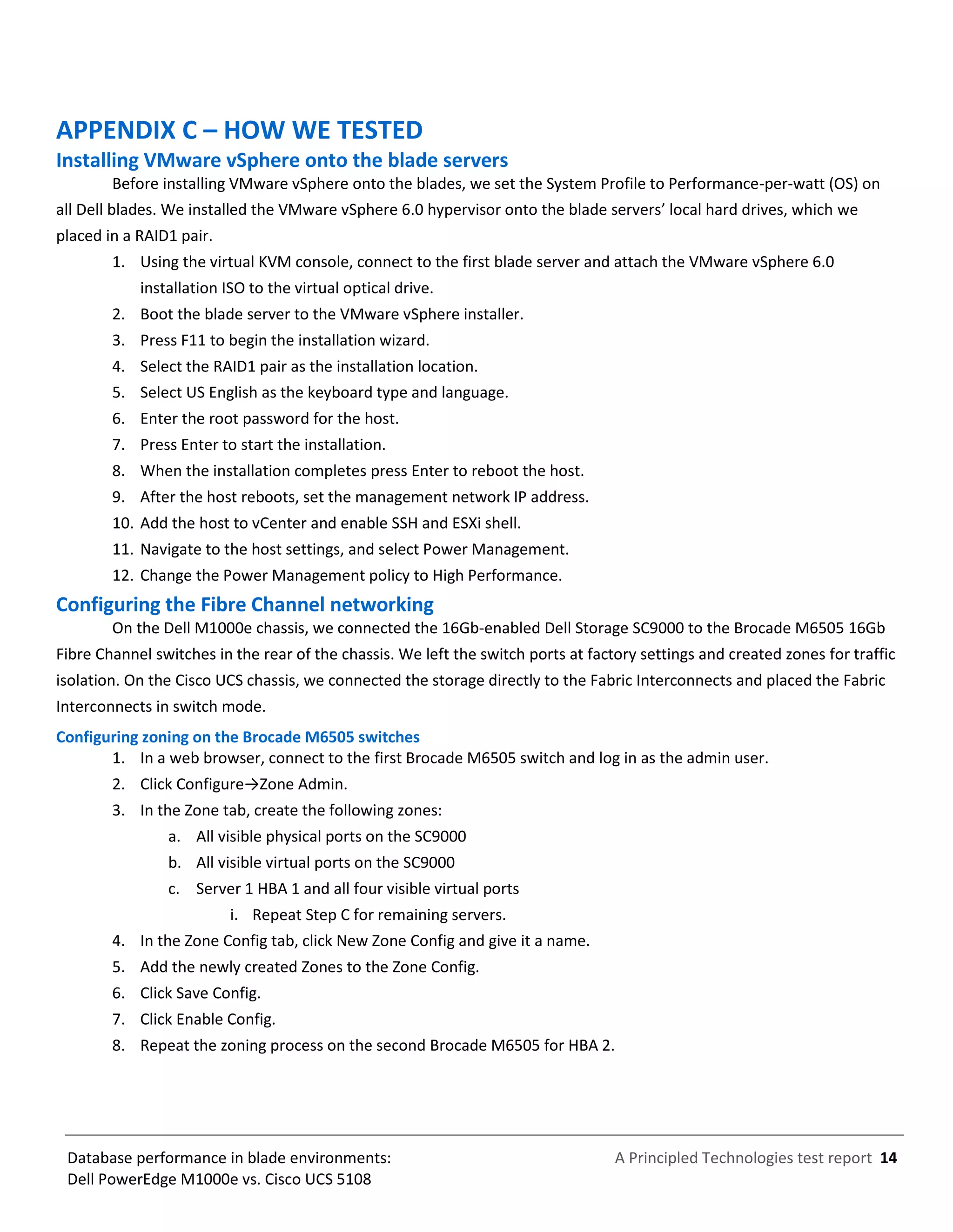 A Principled Technologies test report 14Database performance in blade environments:
Dell PowerEdge M1000e vs. Cisco UCS 5108
APPENDIX C – HOW WE TESTED
Installing VMware vSphere onto the blade servers
Before installing VMware vSphere onto the blades, we set the System Profile to Performance-per-watt (OS) on
all Dell blades. We installed the VMware vSphere 6.0 hypervisor onto the blade servers’ local hard drives, which we
placed in a RAID1 pair.
1. Using the virtual KVM console, connect to the first blade server and attach the VMware vSphere 6.0
installation ISO to the virtual optical drive.
2. Boot the blade server to the VMware vSphere installer.
3. Press F11 to begin the installation wizard.
4. Select the RAID1 pair as the installation location.
5. Select US English as the keyboard type and language.
6. Enter the root password for the host.
7. Press Enter to start the installation.
8. When the installation completes press Enter to reboot the host.
9. After the host reboots, set the management network IP address.
10. Add the host to vCenter and enable SSH and ESXi shell.
11. Navigate to the host settings, and select Power Management.
12. Change the Power Management policy to High Performance.
Configuring the Fibre Channel networking
On the Dell M1000e chassis, we connected the 16Gb-enabled Dell Storage SC9000 to the Brocade M6505 16Gb
Fibre Channel switches in the rear of the chassis. We left the switch ports at factory settings and created zones for traffic
isolation. On the Cisco UCS chassis, we connected the storage directly to the Fabric Interconnects and placed the Fabric
Interconnects in switch mode.
Configuring zoning on the Brocade M6505 switches
1. In a web browser, connect to the first Brocade M6505 switch and log in as the admin user.
2. Click Configure→Zone Admin.
3. In the Zone tab, create the following zones:
a. All visible physical ports on the SC9000
b. All visible virtual ports on the SC9000
c. Server 1 HBA 1 and all four visible virtual ports
i. Repeat Step C for remaining servers.
4. In the Zone Config tab, click New Zone Config and give it a name.
5. Add the newly created Zones to the Zone Config.
6. Click Save Config.
7. Click Enable Config.
8. Repeat the zoning process on the second Brocade M6505 for HBA 2.
 