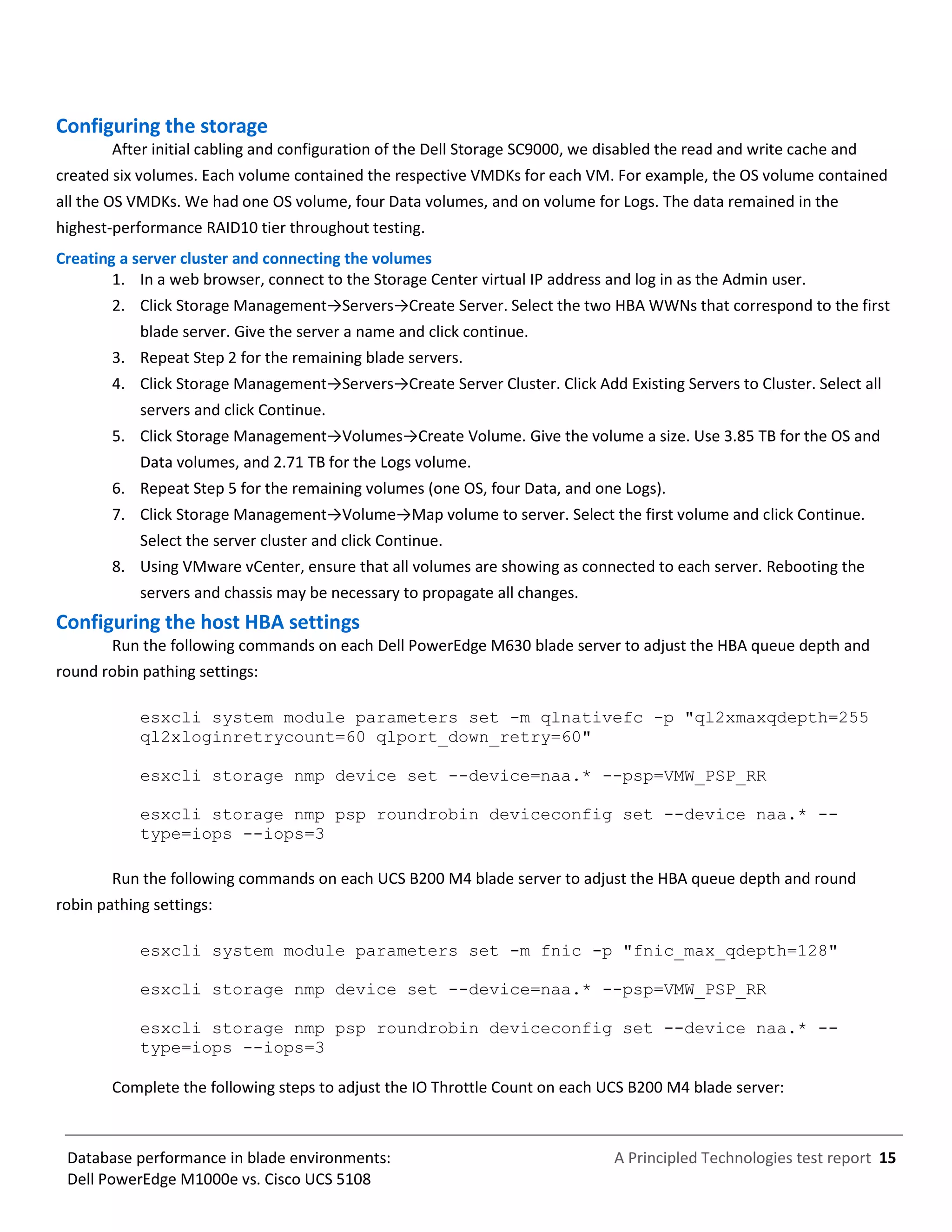A Principled Technologies test report 15Database performance in blade environments:
Dell PowerEdge M1000e vs. Cisco UCS 5108
Configuring the storage
After initial cabling and configuration of the Dell Storage SC9000, we disabled the read and write cache and
created six volumes. Each volume contained the respective VMDKs for each VM. For example, the OS volume contained
all the OS VMDKs. We had one OS volume, four Data volumes, and on volume for Logs. The data remained in the
highest-performance RAID10 tier throughout testing.
Creating a server cluster and connecting the volumes
1. In a web browser, connect to the Storage Center virtual IP address and log in as the Admin user.
2. Click Storage Management→Servers→Create Server. Select the two HBA WWNs that correspond to the first
blade server. Give the server a name and click continue.
3. Repeat Step 2 for the remaining blade servers.
4. Click Storage Management→Servers→Create Server Cluster. Click Add Existing Servers to Cluster. Select all
servers and click Continue.
5. Click Storage Management→Volumes→Create Volume. Give the volume a size. Use 3.85 TB for the OS and
Data volumes, and 2.71 TB for the Logs volume.
6. Repeat Step 5 for the remaining volumes (one OS, four Data, and one Logs).
7. Click Storage Management→Volume→Map volume to server. Select the first volume and click Continue.
Select the server cluster and click Continue.
8. Using VMware vCenter, ensure that all volumes are showing as connected to each server. Rebooting the
servers and chassis may be necessary to propagate all changes.
Configuring the host HBA settings
Run the following commands on each Dell PowerEdge M630 blade server to adjust the HBA queue depth and
round robin pathing settings:
esxcli system module parameters set -m qlnativefc -p "ql2xmaxqdepth=255
ql2xloginretrycount=60 qlport_down_retry=60"
esxcli storage nmp device set --device=naa.* --psp=VMW_PSP_RR
esxcli storage nmp psp roundrobin deviceconfig set --device naa.* --
type=iops --iops=3
Run the following commands on each UCS B200 M4 blade server to adjust the HBA queue depth and round
robin pathing settings:
esxcli system module parameters set -m fnic -p "fnic_max_qdepth=128"
esxcli storage nmp device set --device=naa.* --psp=VMW_PSP_RR
esxcli storage nmp psp roundrobin deviceconfig set --device naa.* --
type=iops --iops=3
Complete the following steps to adjust the IO Throttle Count on each UCS B200 M4 blade server:
 