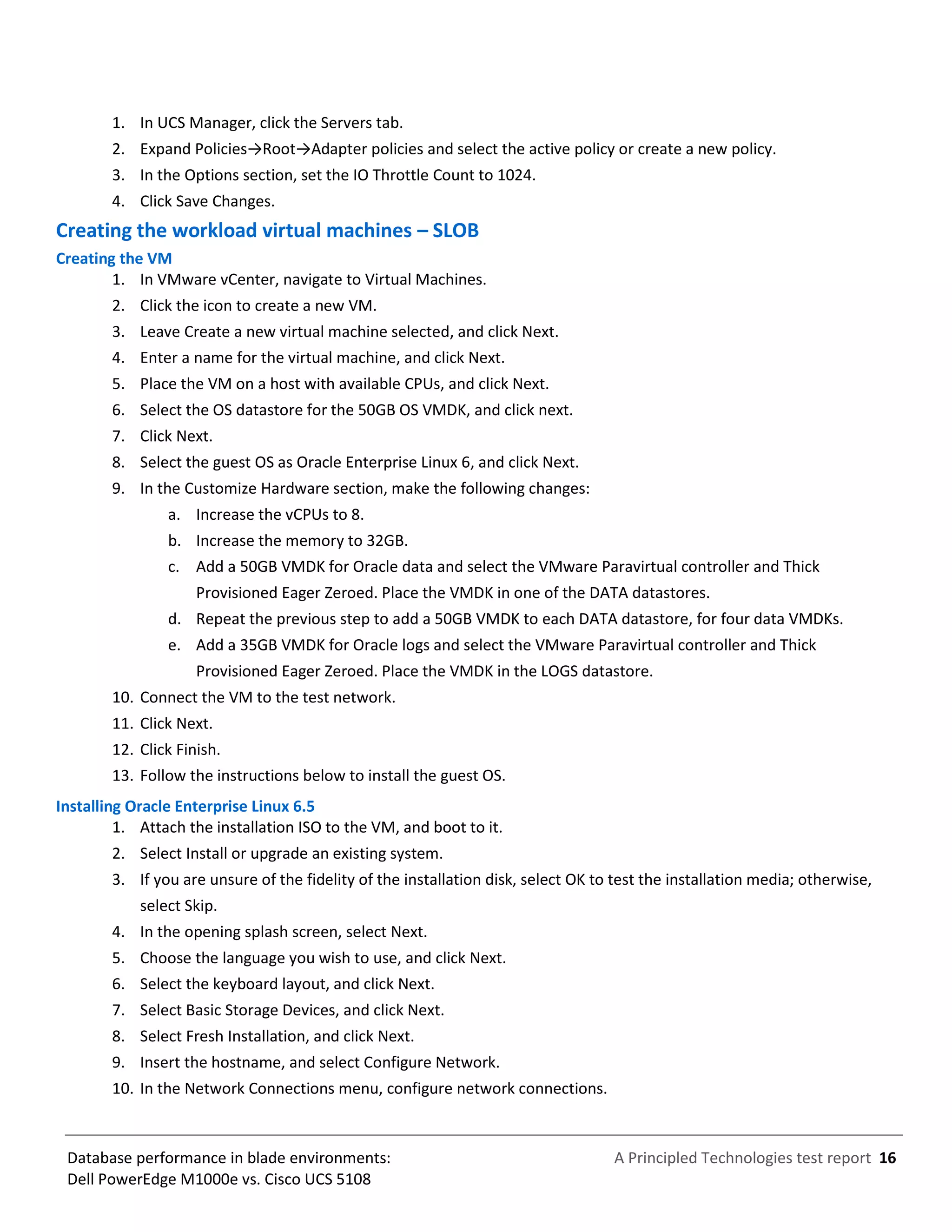 A Principled Technologies test report 16Database performance in blade environments:
Dell PowerEdge M1000e vs. Cisco UCS 5108
1. In UCS Manager, click the Servers tab.
2. Expand Policies→Root→Adapter policies and select the active policy or create a new policy.
3. In the Options section, set the IO Throttle Count to 1024.
4. Click Save Changes.
Creating the workload virtual machines – SLOB
Creating the VM
1. In VMware vCenter, navigate to Virtual Machines.
2. Click the icon to create a new VM.
3. Leave Create a new virtual machine selected, and click Next.
4. Enter a name for the virtual machine, and click Next.
5. Place the VM on a host with available CPUs, and click Next.
6. Select the OS datastore for the 50GB OS VMDK, and click next.
7. Click Next.
8. Select the guest OS as Oracle Enterprise Linux 6, and click Next.
9. In the Customize Hardware section, make the following changes:
a. Increase the vCPUs to 8.
b. Increase the memory to 32GB.
c. Add a 50GB VMDK for Oracle data and select the VMware Paravirtual controller and Thick
Provisioned Eager Zeroed. Place the VMDK in one of the DATA datastores.
d. Repeat the previous step to add a 50GB VMDK to each DATA datastore, for four data VMDKs.
e. Add a 35GB VMDK for Oracle logs and select the VMware Paravirtual controller and Thick
Provisioned Eager Zeroed. Place the VMDK in the LOGS datastore.
10. Connect the VM to the test network.
11. Click Next.
12. Click Finish.
13. Follow the instructions below to install the guest OS.
Installing Oracle Enterprise Linux 6.5
1. Attach the installation ISO to the VM, and boot to it.
2. Select Install or upgrade an existing system.
3. If you are unsure of the fidelity of the installation disk, select OK to test the installation media; otherwise,
select Skip.
4. In the opening splash screen, select Next.
5. Choose the language you wish to use, and click Next.
6. Select the keyboard layout, and click Next.
7. Select Basic Storage Devices, and click Next.
8. Select Fresh Installation, and click Next.
9. Insert the hostname, and select Configure Network.
10. In the Network Connections menu, configure network connections.
 