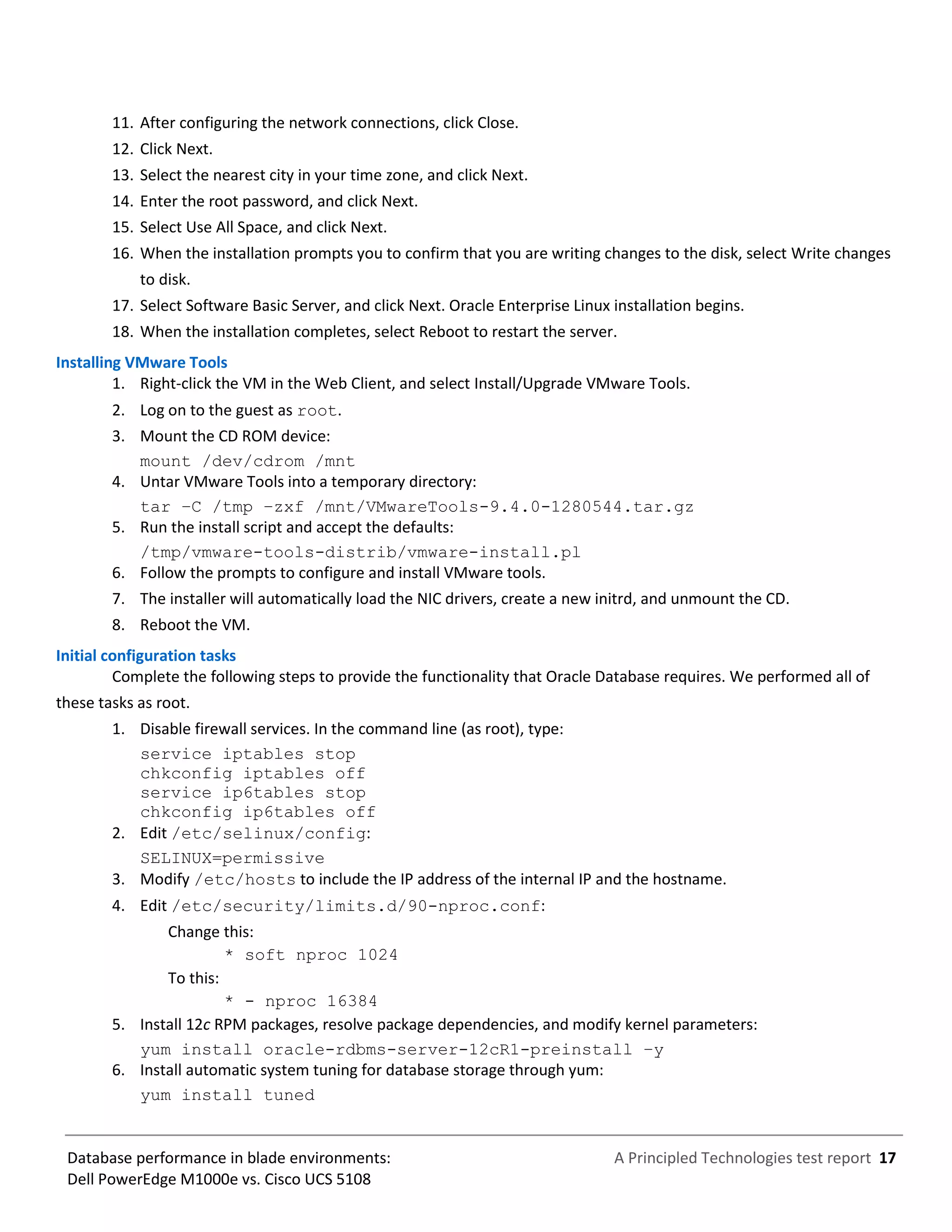 A Principled Technologies test report 17Database performance in blade environments:
Dell PowerEdge M1000e vs. Cisco UCS 5108
11. After configuring the network connections, click Close.
12. Click Next.
13. Select the nearest city in your time zone, and click Next.
14. Enter the root password, and click Next.
15. Select Use All Space, and click Next.
16. When the installation prompts you to confirm that you are writing changes to the disk, select Write changes
to disk.
17. Select Software Basic Server, and click Next. Oracle Enterprise Linux installation begins.
18. When the installation completes, select Reboot to restart the server.
Installing VMware Tools
1. Right-click the VM in the Web Client, and select Install/Upgrade VMware Tools.
2. Log on to the guest as root.
3. Mount the CD ROM device:
mount /dev/cdrom /mnt
4. Untar VMware Tools into a temporary directory:
tar –C /tmp –zxf /mnt/VMwareTools-9.4.0-1280544.tar.gz
5. Run the install script and accept the defaults:
/tmp/vmware-tools-distrib/vmware-install.pl
6. Follow the prompts to configure and install VMware tools.
7. The installer will automatically load the NIC drivers, create a new initrd, and unmount the CD.
8. Reboot the VM.
Initial configuration tasks
Complete the following steps to provide the functionality that Oracle Database requires. We performed all of
these tasks as root.
1. Disable firewall services. In the command line (as root), type:
service iptables stop
chkconfig iptables off
service ip6tables stop
chkconfig ip6tables off
2. Edit /etc/selinux/config:
SELINUX=permissive
3. Modify /etc/hosts to include the IP address of the internal IP and the hostname.
4. Edit /etc/security/limits.d/90-nproc.conf:
Change this:
* soft nproc 1024
To this:
* - nproc 16384
5. Install 12c RPM packages, resolve package dependencies, and modify kernel parameters:
yum install oracle-rdbms-server-12cR1-preinstall –y
6. Install automatic system tuning for database storage through yum:
yum install tuned
 