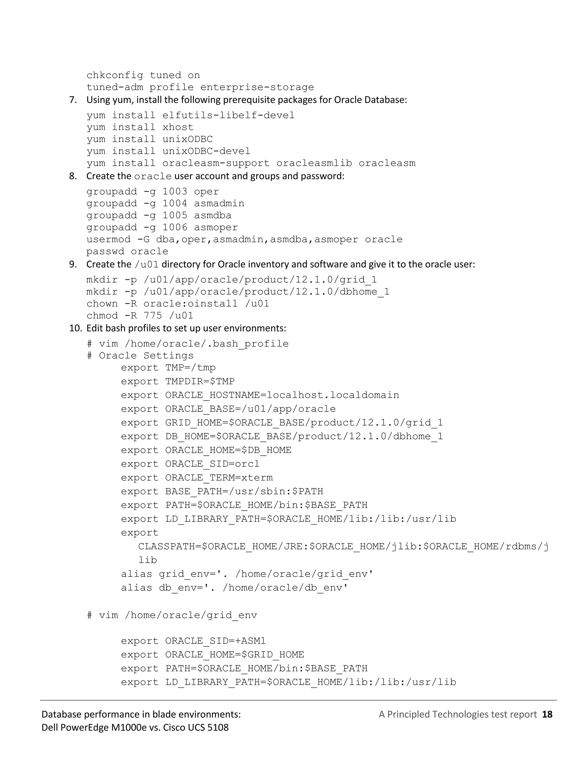A Principled Technologies test report 18Database performance in blade environments:
Dell PowerEdge M1000e vs. Cisco UCS 5108
chkconfig tuned on
tuned-adm profile enterprise-storage
7. Using yum, install the following prerequisite packages for Oracle Database:
yum install elfutils-libelf-devel
yum install xhost
yum install unixODBC
yum install unixODBC-devel
yum install oracleasm-support oracleasmlib oracleasm
8. Create the oracle user account and groups and password:
groupadd -g 1003 oper
groupadd -g 1004 asmadmin
groupadd -g 1005 asmdba
groupadd -g 1006 asmoper
usermod -G dba,oper,asmadmin,asmdba,asmoper oracle
passwd oracle
9. Create the /u01 directory for Oracle inventory and software and give it to the oracle user:
mkdir -p /u01/app/oracle/product/12.1.0/grid_1
mkdir -p /u01/app/oracle/product/12.1.0/dbhome_1
chown -R oracle:oinstall /u01
chmod -R 775 /u01
10. Edit bash profiles to set up user environments:
# vim /home/oracle/.bash_profile
# Oracle Settings
export TMP=/tmp
export TMPDIR=$TMP
export ORACLE_HOSTNAME=localhost.localdomain
export ORACLE_BASE=/u01/app/oracle
export GRID_HOME=$ORACLE_BASE/product/12.1.0/grid_1
export DB_HOME=$ORACLE_BASE/product/12.1.0/dbhome_1
export ORACLE_HOME=$DB_HOME
export ORACLE_SID=orcl
export ORACLE_TERM=xterm
export BASE_PATH=/usr/sbin:$PATH
export PATH=$ORACLE_HOME/bin:$BASE_PATH
export LD_LIBRARY_PATH=$ORACLE_HOME/lib:/lib:/usr/lib
export
CLASSPATH=$ORACLE_HOME/JRE:$ORACLE_HOME/jlib:$ORACLE_HOME/rdbms/j
lib
alias grid_env='. /home/oracle/grid_env'
alias db_env='. /home/oracle/db_env'
# vim /home/oracle/grid_env
export ORACLE_SID=+ASM1
export ORACLE_HOME=$GRID_HOME
export PATH=$ORACLE_HOME/bin:$BASE_PATH
export LD_LIBRARY_PATH=$ORACLE_HOME/lib:/lib:/usr/lib
 