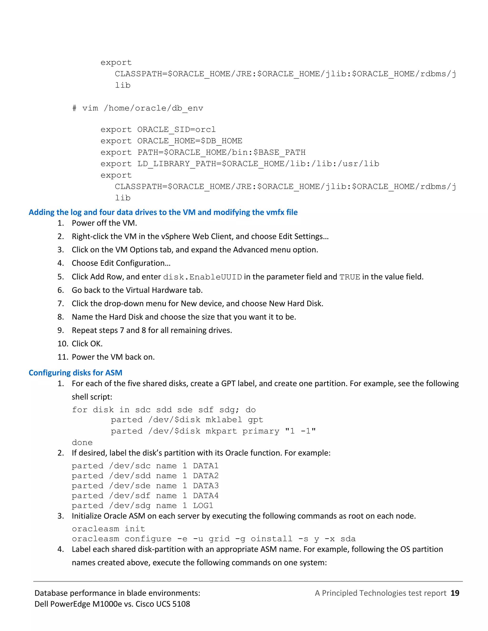 A Principled Technologies test report 19Database performance in blade environments:
Dell PowerEdge M1000e vs. Cisco UCS 5108
export
CLASSPATH=$ORACLE_HOME/JRE:$ORACLE_HOME/jlib:$ORACLE_HOME/rdbms/j
lib
# vim /home/oracle/db_env
export ORACLE_SID=orcl
export ORACLE_HOME=$DB_HOME
export PATH=$ORACLE_HOME/bin:$BASE_PATH
export LD_LIBRARY_PATH=$ORACLE_HOME/lib:/lib:/usr/lib
export
CLASSPATH=$ORACLE_HOME/JRE:$ORACLE_HOME/jlib:$ORACLE_HOME/rdbms/j
lib
Adding the log and four data drives to the VM and modifying the vmfx file
1. Power off the VM.
2. Right-click the VM in the vSphere Web Client, and choose Edit Settings…
3. Click on the VM Options tab, and expand the Advanced menu option.
4. Choose Edit Configuration…
5. Click Add Row, and enter disk.EnableUUID in the parameter field and TRUE in the value field.
6. Go back to the Virtual Hardware tab.
7. Click the drop-down menu for New device, and choose New Hard Disk.
8. Name the Hard Disk and choose the size that you want it to be.
9. Repeat steps 7 and 8 for all remaining drives.
10. Click OK.
11. Power the VM back on.
Configuring disks for ASM
1. For each of the five shared disks, create a GPT label, and create one partition. For example, see the following
shell script:
for disk in sdc sdd sde sdf sdg; do
parted /dev/$disk mklabel gpt
parted /dev/$disk mkpart primary "1 -1"
done
2. If desired, label the disk’s partition with its Oracle function. For example:
parted /dev/sdc name 1 DATA1
parted /dev/sdd name 1 DATA2
parted /dev/sde name 1 DATA3
parted /dev/sdf name 1 DATA4
parted /dev/sdg name 1 LOG1
3. Initialize Oracle ASM on each server by executing the following commands as root on each node.
oracleasm init
oracleasm configure -e -u grid -g oinstall -s y -x sda
4. Label each shared disk-partition with an appropriate ASM name. For example, following the OS partition
names created above, execute the following commands on one system:
 